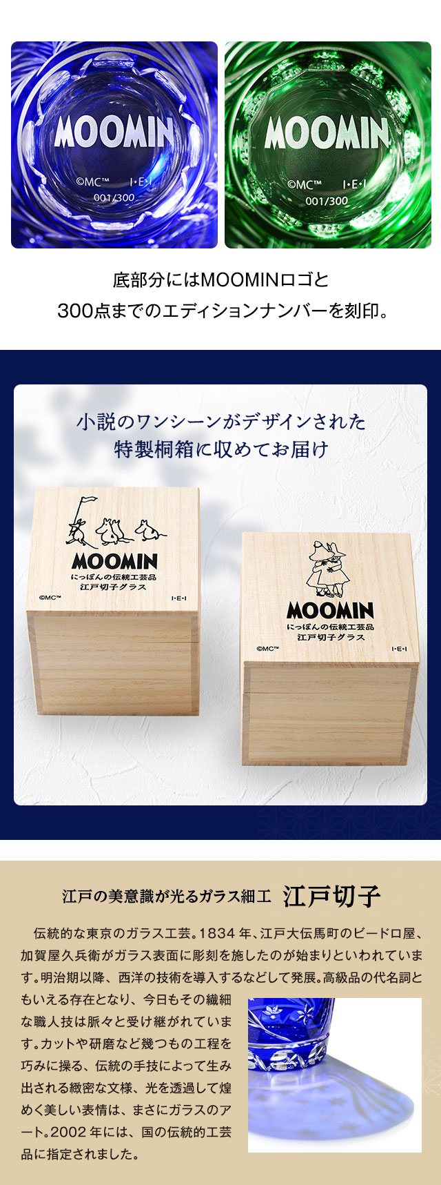 底部分にはMOOMINロゴと300点までのエディションナンバーを刻印。／小説のワンシーンがデザインされた特製桐箱に収めてお届け／江戸の美意識が光るガラス細工 江戸切子：伝統的な東京のガラス工芸。1834年、江戸大伝馬町のビードロ屋、加賀屋久兵衛がガラス表面に彫刻を施したのが始まりといわれています。明治期以降、西洋の技術を導入するなどして発展。高級品の代名詞ともいえる存在となり、今日もその繊細な職人技は脈々と受け継がれています。カットや研磨など幾つもの工程を巧みに操る、伝統の手技によって生み出される緻密な文様、光を透過して煌めく美しい表情は、まさにガラスのアート。2002年には、国の伝統的工芸品に指定されました。