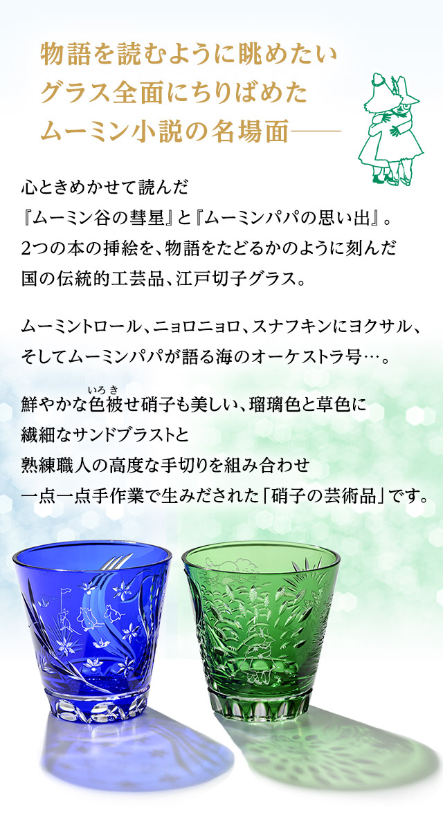 物語を読むように眺めたい、グラス全面にちりばめたムーミン小説の名場面─。心ときめかせて読んだ『ムーミン谷の彗星』と『ムーミンパパの思い出』。2つの本の挿絵を、物語をたどるかのように刻んだ国の伝統的工芸品、江戸切子グラス。ムーミントロール、ニョロニョロ、スナフキンにヨクサル、そしてムーミンパパが語る海のオーケストラ号…。鮮やかな色被せ硝子も美しい、瑠璃色と草色に繊細なサンドブラストと熟練職人の高度な手切りを組み合わせ一点一点手作業で生みだされた「硝子の芸術品」です。