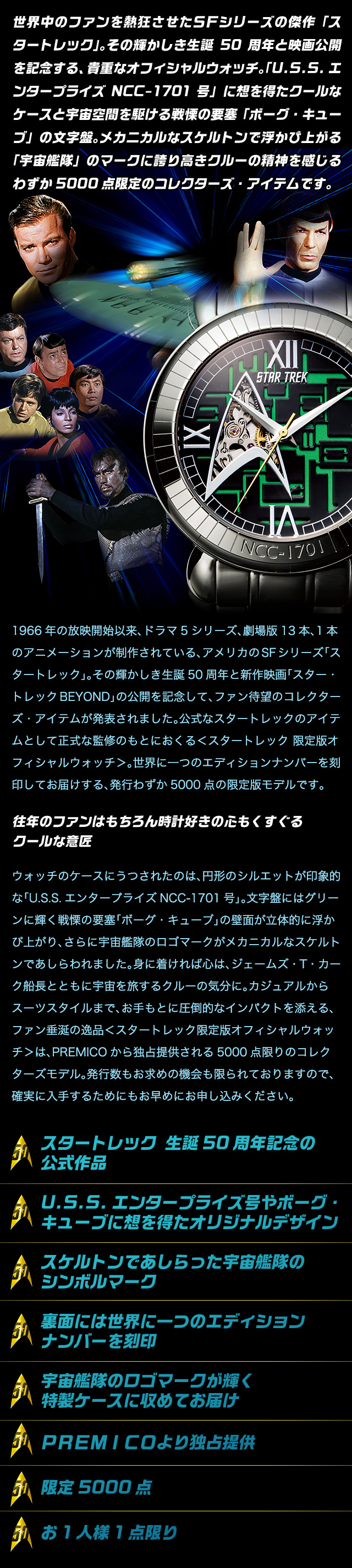 世界中のファンを熱狂させたＳＦシリーズの傑作「スタートレック」。その輝かしき生誕50周年と映画公開を記念する、貴重なオフィシャルウォッチ。「U.S.S.エンタープライズNCC-1701号」に想を得たクールなケースと宇宙空間を駆ける戦慄の要塞「ボーグ・キューブ」の文字盤。メカニカルなスケルトンで浮かび上がる「宇宙艦隊」のマークに誇り高きクルーの精神を感じるわずか5000点限定のコレクターズ・アイテムです。　1966年の放映開始以来、ドラマ5シリーズ、劇場版13本、1本のアニメーションが制作されている、アメリカのSFシリーズ「スタートレック」。その輝かしき生誕50周年と新作映画「スター・トレックBEYOND」の公開を記念して、ファン待望のコレクターズ・アイテムが発表されました。公式なスタートレックのアイテムとして正式な監修のもとにおくる＜スタートレック 限定版オフィシャルウォッチ＞。世界に一つのエディションナンバーを刻印してお届けする、発行わずか5000点の限定版モデルです。　往年のファンはもちろん時計好きの心もくすぐるクールな意匠　ウォッチのケースにうつされたのは、円形のシルエットが印象的な「U.S.S.エンタープライズNCC-1701号」。文字盤にはグリーンに輝く戦慄の要塞「ボーグ・キューブ」の壁面が立体的に浮かび上がり、さらに宇宙艦隊のロゴマークがメカニカルなスケルトンであしらわれました。身に着ければ心は、ジェームズ・T・カーク船長とともに宇宙を旅するクルーの気分に。カジュアルからスーツスタイルまで、お手もとに圧倒的なインパクトを添える、ファン垂涎の逸品＜スタートレック限定版オフィシャルウォッチ＞は、PREMICOから独占提供される5000点限りのコレクターズモデル。発行数もお求めの機会も限られておりますので、確実に入手するためにもお早めにお申し込みください。
