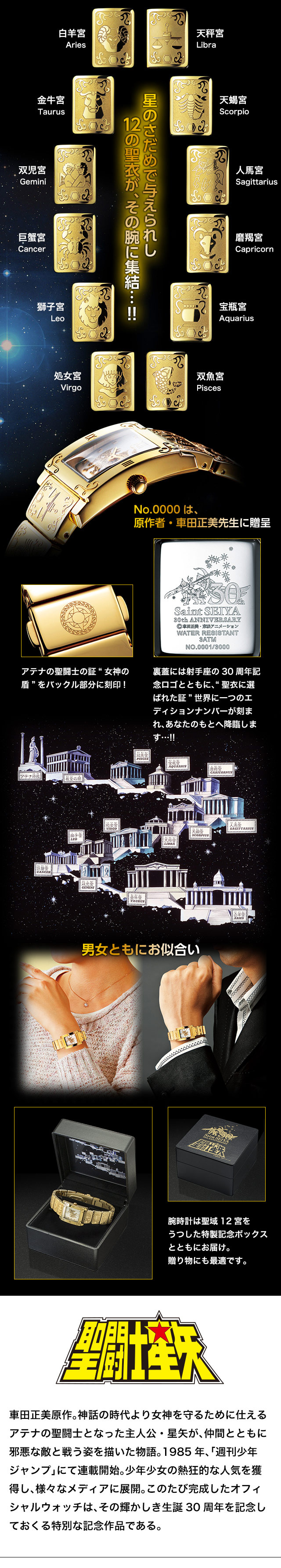 星のさだめで与えられし12の聖衣が、その腕に集結…!!車田正美原作。神話の時代より女神を守るために仕えるアテナの聖闘士となった主人公・星矢が、仲間とともに邪悪な敵と戦う姿を描いた物語。1985年、「週刊少年ジャンプ」にて連載開始。少年少女の熱狂的な人気を獲得し、様々なメディアに展開。このたび完成したオフィシャルウォッチは、その輝かしき生誕30周年を記念しておくる特別な記念作品である。