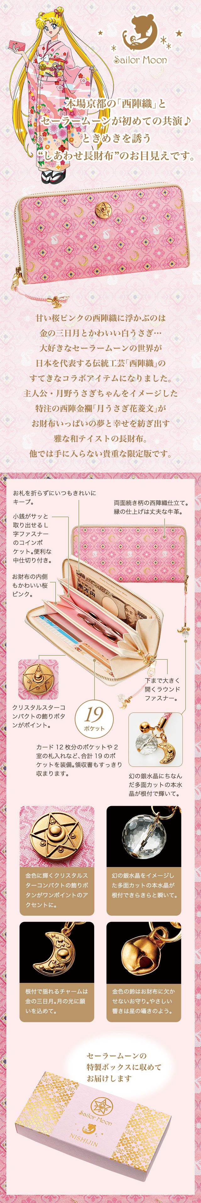 本場京都の「西陣織」とセーラームーンが初めての共演♪ときめきを誘う“しあわせ長財布”のお目見えです。　甘い桜ピンクの西陣織に浮かぶのは金の三日月とかわいい白うさぎ…大好きなセーラームーンの世界が日本を代表する伝統工芸「西陣織」のすてきなコラボアイテムになりました。主人公・月野うさぎちゃんをイメージした特注の西陣金襴「月うさぎ花菱文」がお財布いっぱいの夢と幸せを紡ぎ出す雅な和テイストの長財布。他では手に入らない貴重な限定版です。