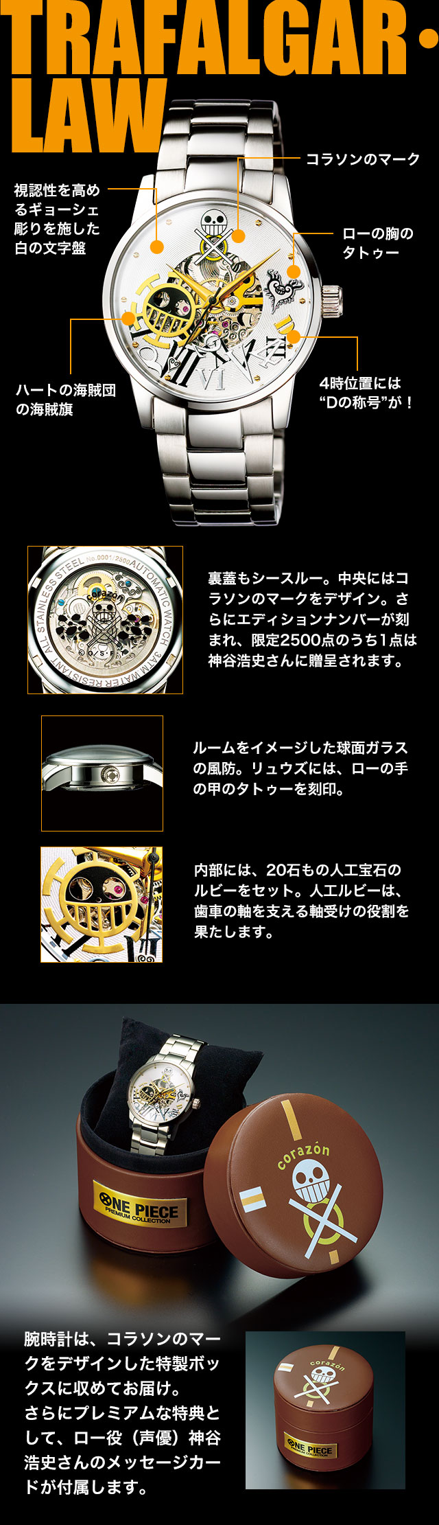 TRAFALGAR・LAW　裏蓋もシースルー。中央にはコラソンのマークをデザイン。さらにエディションナンバーが刻まれ、限定2500点のうち1点は神谷浩史さんに贈呈されます。ルームをイメージした球面ガラスの風防。リュウズには、ローの手の甲のタトゥーを刻印。内部には、20石もの人工宝石のルビーをセット。人工ルビーは、歯車の軸を支える軸受けの役割を果たします。腕時計は、コラソンのマークをデザインした特製ボックスに収めてお届け。
さらにプレミアムな特典として、ロー役（声優）神谷浩史さんのメッセージカードが付属します。