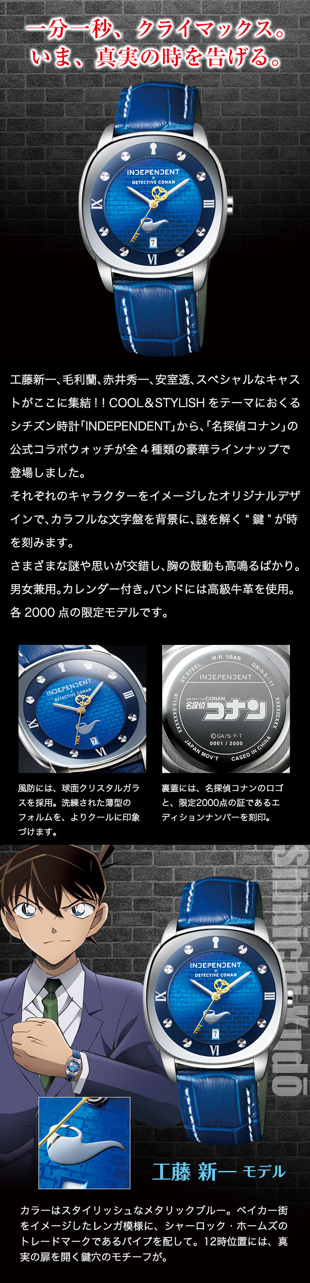 一分一秒、クライマックス。いま、真実の時を告げる。工藤新一、毛利蘭、赤井秀一、安室透、
スペシャルなキャストがここに集結! ! COOL＆STYLISHをテーマにおくるシチズン時計「INDEPENDENT」から、「名探偵コナン」の公式コラボウォッチが全4種類の豪華ラインナップで登場しました。それぞれのキャラクターをイメージしたオリジナルデザインで、カラフルな文字盤を背景に、謎を解く“鍵”が時を刻みます。さまざまな謎や思いが交錯し、胸の鼓動も高鳴るばかり。男女兼用。カレンダー付き。バンドには高級牛革を使用。各2000点の限定モデルです。