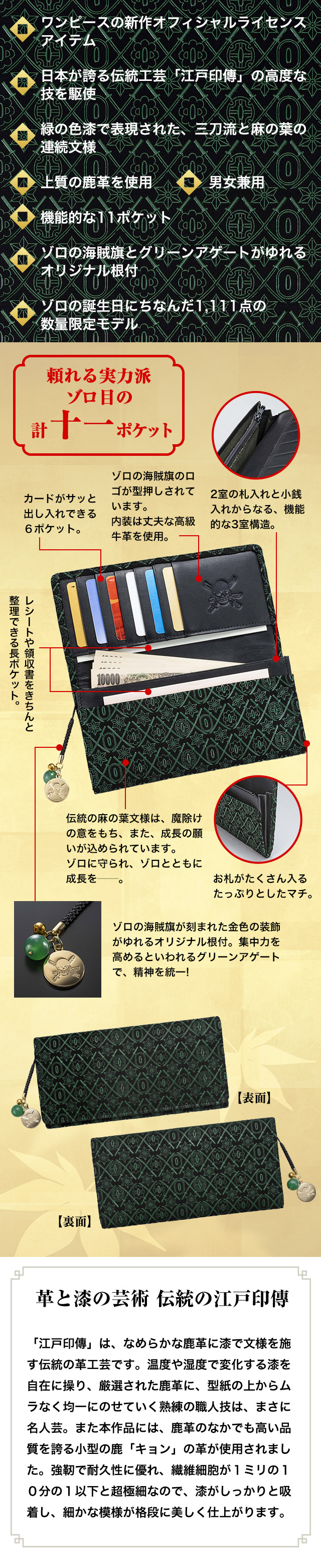 ワンピースの新作オフィシャルライセンスアイテム。日本が誇る伝統工芸「江戸印傳」の高度な技を駆使。緑の色漆で表現された、三刀流と麻の葉の連続文様。上質の鹿革を使用。男女兼用。機能的な11ポケット。ゾロの海賊旗とグリーンアゲートがゆれるオリジナル根付。ゾロの誕生日にちなんだ1,111点の数量限定モデル。　革と漆の芸術 伝統の江戸印傳　「江戸印傳」は、なめらかな鹿革に漆で文様を施す伝統の革工芸です。温度や湿度で変化する漆を自在に操り、厳選された鹿革に、型紙の上からムラなく均一にのせていく熟練の職人技は、まさに名人芸。また本作品には、鹿革のなかでも高い品質を誇る小型の鹿「キョン」の革が使用されました。強靭で耐久性に優れ、繊維細胞が１ミリの１０分の１以下と超極細なので、漆がしっかりと吸着し、細かな模様が格段に美しく仕上がります。