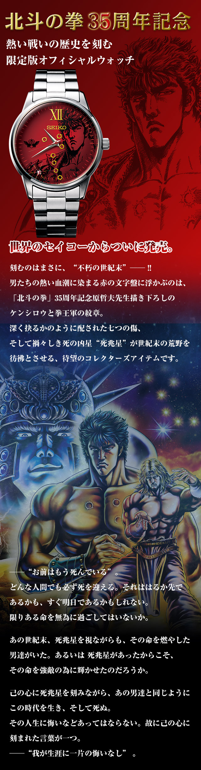 北斗の拳35周年記念　熱い戦いの歴史を刻む限定版オフィシャルウォッチ。世界のセイコーからついに発売。刻むのはまさに、“不朽の世紀末”── !! 男たちの熱い血潮に染まる赤の文字盤に浮かぶのは、「北斗の拳」35周年記念原哲夫先生描き下ろしのケンシロウと拳王軍の紋章。深く抉るかのように配された七つの傷、そして禍々しき死の凶星“死兆星”が世紀末の荒野を彷彿とさせる、待望のコレクターズアイテムです。──“お前はもう死んでいる”。どんな人間でも必ず死を迎える。それははるか先であるかも、すぐ明日であるかもしれない。限りある命を無為に過ごしてはいないか。あの世紀末、死兆星を視ながらも、その命を燃やした男達がいた。あるいは 死兆星があったからこそ、その命を強敵の為に輝かせたのだろうか。己の心に死兆星を刻みながら、あの男達と同じようにこの時代を生き、そして死ぬ。その人生に悔いなどあってはならない。故に己の心に刻まれた言葉が一つ。──“我が生涯に一片の悔いなし” 。