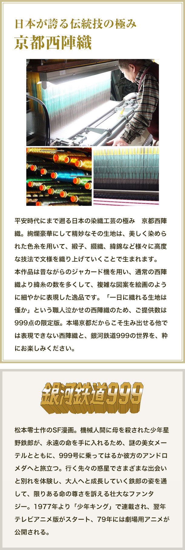 日本が誇る伝統技の極み京都西陣織。平安時代にまで遡る日本の染織工芸の極み　京都西陣織。絢爛豪華にして精妙なその生地は、美しく染められた色糸を用いて、緞子、綴織、緯錦など様々に高度な技法で文様を織り上げていくことで生まれます。本作品は昔ながらのジャカード機を用い、通常の西陣織より緯糸の数を多くして、複雑な図案を絵画のように細やかに表現した逸品です。「一日に織れる生地は僅か」という職人泣かせの西陣織のため、ご提供数は999点の限定版。本場京都だからこそ生み出せる他では表現できない西陣織と、銀河鉄道999の世界を、粋にお楽しみください。