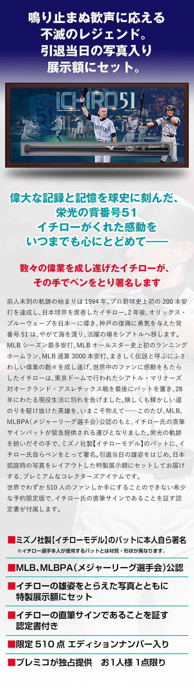 偉大な記録と記憶を球史に刻んだ、栄光の背番号51 イチローがくれた感動をいつまでも心にとどめて——。数々の偉業を成し遂げたイチローが、その手でペンをとり署名します。前人未到の軌跡の始まりは1994年。プロ野球史上初の200本安打を達成し、日本球界を席巻したイチロー。2年後、オリックス・ブルーウェーブを日本一に導き、神戸の復興に勇気を与えた背番号51は、やがて海を渡り、活躍の場をシアトルへ移します。MLBシーズン最多安打、MLBオールスター史上初のランニングホームラン、MLB通算3000本安打、まさしく伝説と呼ぶにふさわしい偉業の数々を成し遂げ、世界中のファンに感動をもたらしたイチローは今年、東京ドームで行われたシアトル・マリナーズ対オークランド・アスレチックス戦を最後にバットを置き、28年にわたる現役生活に別れを告げました。険しくも輝かしい道のりを駆け抜けた英雄を、いまこそ称えて——このたび、MLB、MLBPA（メジャーリーグ選手会）公認のもと、イチロー氏の直筆サインバットが緊急提供される運びとなりました。栄光の軌跡を紡いだその手で、ミズノ社製【イチローモデル】のバットに、イチロー氏自らペンをとって署名。引退当日の雄姿をはじめ、日本凱旋時の写真をレイアウトした特製展示額にセットしてお届けする、プレミアムなコレクターズアイテムです。世界でわずか510人のファンしか手にすることのできない希少な予約限定版で、イチロー氏の直筆サインであることを証す認定書が付属します。