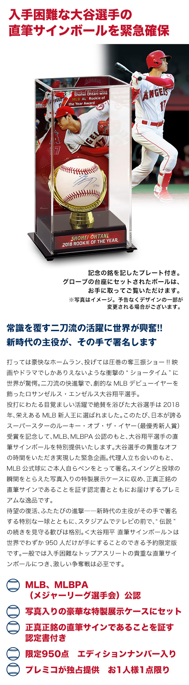 常識を覆す二刀流の活躍に世界が興奮!!新時代の主役が、その手で署名します。打っては豪快なホームラン、投げては圧巻の奪三振ショー!!映画やドラマでしかありえないような衝撃の“ショータイム”に世界が驚愕。二刀流の快進撃で、劇的なMLBデビューイヤーを飾ったロサンゼルス・エンゼルス大谷翔平選手。投打にわたる目覚ましい活躍で絶賛を浴びた大谷選手は2018年、栄えあるMLB新人王に選ばれました。このたび、日本が誇るスーパースターのルーキー・オブ・ザ・イヤー（最優秀新人賞）受賞を記念して、MLB、MLBPA公認のもと、大谷翔平選手の直筆サインボールを特別提供いたします。大谷選手の貴重なオフの時間をいただき実現した緊急企画。代理人立ち会いのもと、MLB公式球にご本人自らペンをとって署名。スイングと投球の瞬間をとらえた写真入りの特製展示ケースに収め、正真正銘の直筆サインであることを証す認定書とともにお届けするプレミアムな逸品です。待望の復活、ふたたびの進撃——新時代の主役がその手で署名する特別な一球とともに、スタジアムでテレビの前で、“伝説” の続きを見守る歓びは格別。＜大谷翔平 直筆サインボール＞は世界でわずか950人だけが手にすることのできる予約限定版です。一般では入手困難なトップアスリートの貴重な直筆サインボールにつき、激しい争奪戦は必至です。