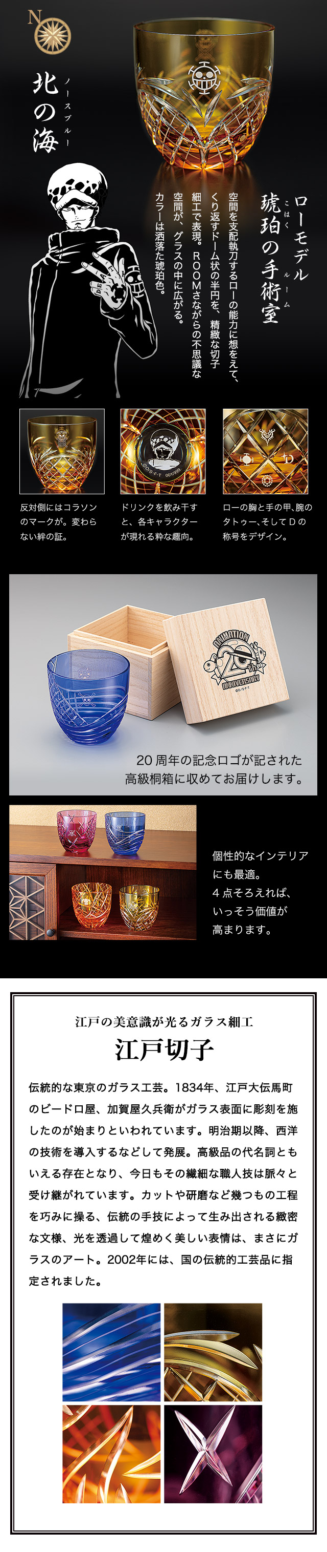 ローモデル 琥珀の手術室 空間を支配執刀するローの能力に想をえて、くり返すドーム状の半円を、精緻な切子細工で表現。ROOMさながらの不思議な空間が、グラスの中に広がる。カラーは洒落た琥珀色。 江戸の美意識が光るガラス細工 江戸切子 伝統的な東京のガラス工芸。1834年、江戸大伝馬町のビードロ屋、加賀屋久兵衛がガラス表面に彫刻を施したのが始まりといわれています。明治期以降、西洋の技術を導入するなどして発展。高級品の代名詞ともいえる存在となり、今日もその繊細な職人技は脈々と受け継がれています。カットや研磨など幾つもの工程を巧みに操る、伝統の手技によって生み出される緻密な文様、光を透過して煌めく美しい表情は、まさにガラスのアート。2002年には、国の伝統的工芸品に指定されました。