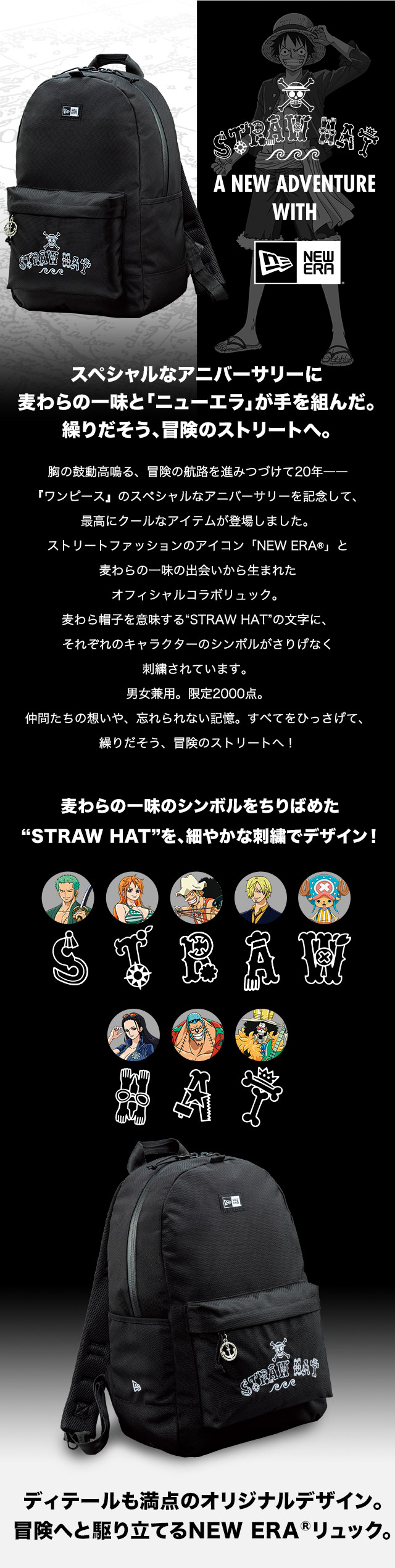 スペシャルなアニバーサリーに麦わらの一味と「ニューエラ」が手を組んだ。繰りだそう、冒険のストリートへ。胸の鼓動高鳴る、冒険の航路を進みつづけて20年——『ワンピース』のスペシャルなアニバーサリーを記念して、最高にクールなアイテムが登場しました。ストリートファッションのアイコン「NEW ERAR」と麦わらの一味の出会いから生まれたオフィシャルコラボリュック。麦わら帽子を意味する“STRAW HAT”の文字に、それぞれのキャラクターのシンボルがさりげなく刺繍されています。男女兼用。限定2000点。仲間たちの想いや、忘れられない記憶。すべてをひっさげて、繰りだそう、冒険のストリートへ！