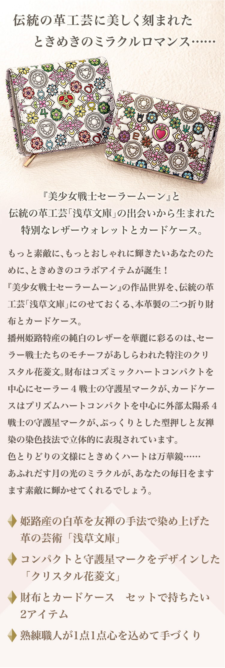 伝統の革工芸に美しく刻まれた、ときめきのミラクルロマンス……。『美少女戦士セーラームーン』と伝統の革工芸「浅草文庫」の出会いから生まれた特別なレザーウォレットとカードケース。もっと素敵に、もっとおしゃれに輝きたいあなたのために、ときめきのコラボアイテムが誕生！『美少女戦士セーラームーン』の作品世界を、伝統の革工芸「浅草文庫」にのせておくる、本革製の二つ折り財布とカードケース。播州姫路特産の純白のレザーを華麗に彩るのは、セーラー戦士たちのモチーフがあしらわれた特注のクリスタル花菱文。財布はコズミックハートコンパクトを中心にセーラー4戦士の守護星マークが、カードケースはプリズムハートコンパクトを中心に外部太陽系4戦士の守護星マークが、ぷっくりとした型押しと友禅染の染色技法で立体的に表現されています。色とりどりの文様にときめくハートは万華鏡……あふれだす月の光のミラクルが、あなたの毎日をますます素敵に輝かせてくれるでしょう。