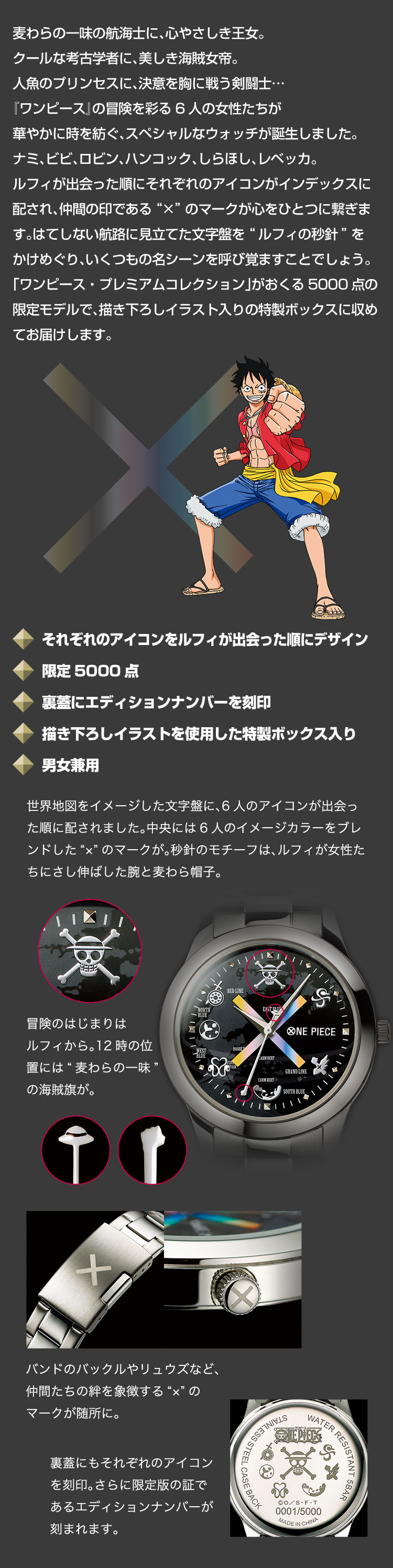 麦わらの一味の航海士に、心やさしき王女。クールな考古学者に、美しき海賊女帝。人魚のプリンセスに、決意を胸に戦う剣闘士…『ワンピース』の冒険を彩る6人の女性たちが華やかに時を紡ぐ、スペシャルなウォッチが誕生しました。ナミ、ビビ、ロビン、ハンコック、しらほし、レベッカ。ルフィが出会った順にそれぞれのアイコンがインデックスに配され、仲間の印である“×”のマークが心をひとつに繋ぎます。はてしない航路に見立てた文字盤を“ルフィの秒針”をかけめぐり、いくつもの名シーンを呼び覚ますことでしょう。「ワンピース・プレミアムコレクション」がおくる5000点の限定モデルで、描き下ろしイラスト入りの特製ボックスに収めてお届けします。