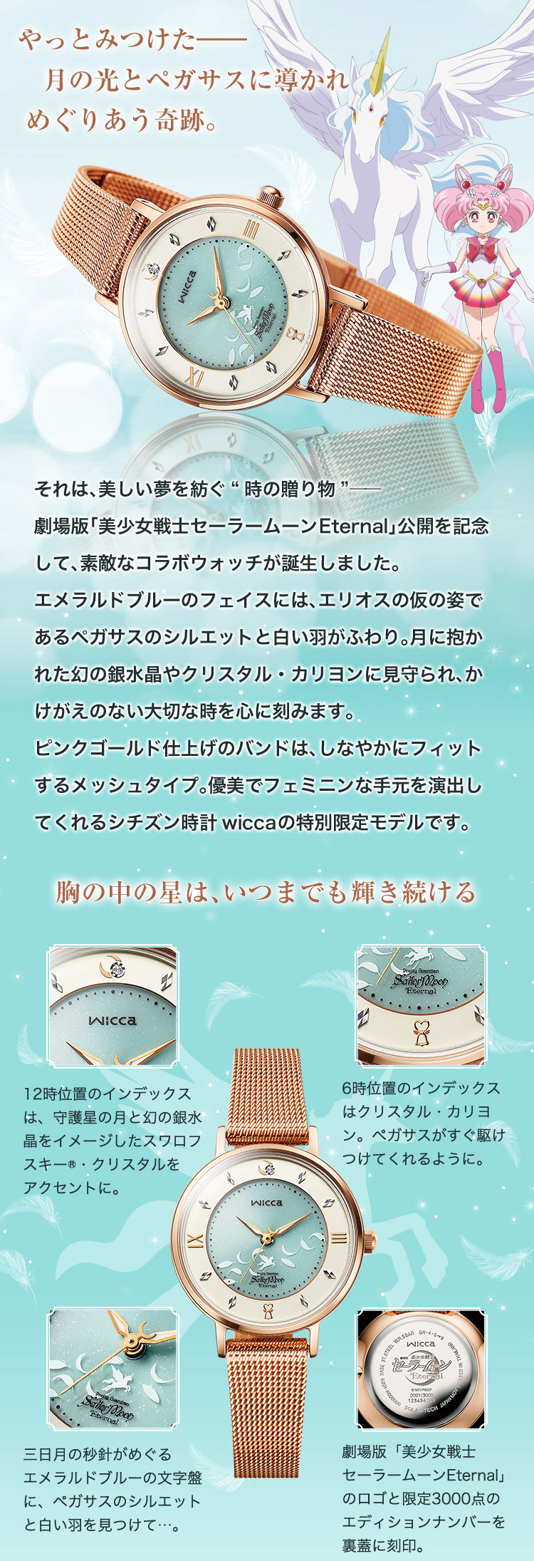 やっとみつけた―― 月の光とペガサスに導かれ、めぐりあう奇跡。それは、美しい夢を紡ぐ“時の贈り物”――劇場版「美少女戦士セーラームーンEternal」公開を記念して、素敵なコラボウォッチが誕生しました。エメラルドブルーのフェイスには、エリオスの仮の姿であるペガサスのシルエットと白い羽がふわり。月に抱かれた幻の銀水晶やクリスタル・カリヨンに見守られ、かけがえのない大切な時を心に刻みます。ピンクゴールド仕上げのバンドは、しなやかにフィットするメッシュタイプ。優美でフェミニンな手元を演出してくれるシチズン時計wiccaの特別限定モデルです。