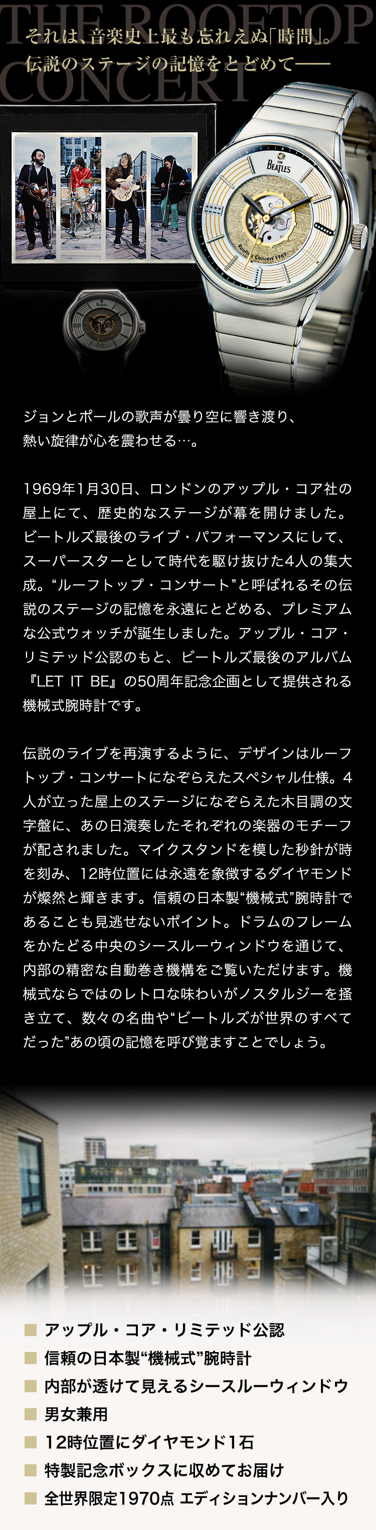 それは、音楽史上最も忘れえぬ「時間」。伝説のステージの記憶をとどめて――。ジョンとポールの歌声が曇り空に響き渡り、熱い旋律が心を震わせる…。1969年1月30日、ロンドンのアップル・コア社の屋上にて、歴史的なステージが幕を開けました。ビートルズ最後のライブ・パフォーマンスにして、スーパースターとして時代を駆け抜けた4人の集大成。“ルーフトップ・コンサート”と呼ばれるその伝説のステージの記憶を永遠にとどめる、プレミアムな公式ウォッチが誕生しました。アップル・コア・リミテッド公認のもと、ビートルズ最後のアルバム『LET IT BE』の50周年記念企画として提供される機械式腕時計です。伝説のライブを再演するように、デザインはルーフトップ・コンサートになぞらえたスペシャル仕様。4人が立った屋上のステージになぞらえた木目調の文字盤に、あの日演奏したそれぞれの楽器のモチーフが配されました。マイクスタンドを模した秒針が時を刻み、12時位置には永遠を象徴するダイヤモンドが燦然と輝きます。信頼の日本製“機械式”腕時計であることも見逃せないポイント。ドラムのフレームをかたどる中央のシースルーウィンドウを通じて、内部の精密な自動巻き機構をご覧いただけます。機械式ならではのレトロな味わいがノスタルジーを掻き立て、数々の名曲や“ビートルズが世界のすべてだった”あの頃の記憶を呼び覚ますことでしょう。