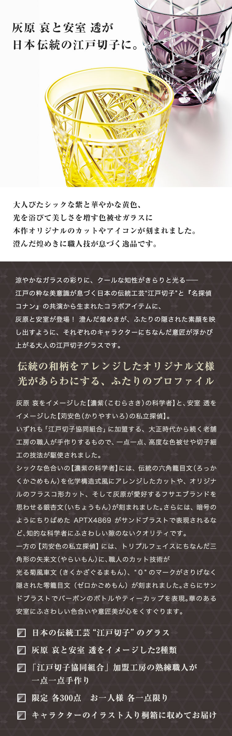 灰原 哀と安室 透が日本伝統の江戸切子に。大人びたシックな紫と華やかな黄色、光を浴びて美しさを増す色被せガラスに本作オリジナルのカットやアイコンが刻まれました。澄んだ煌めきに職人技が息づく逸品です。