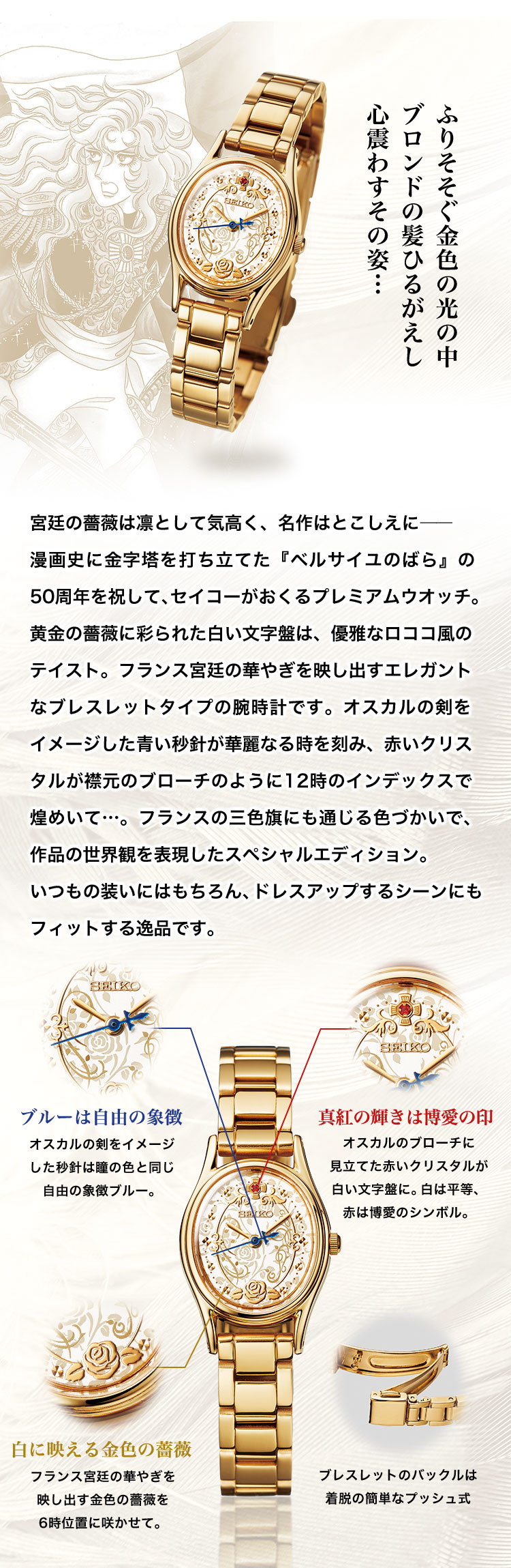 ふりそそぐ金色の光の中 ブロンドの髪ひるがえし 心震わすその姿…。宮廷の薔薇は凛として気高く、名作はとこしえに―― 漫画史に金字塔を打ち立てた『ベルサイユのばら』の50周年を祝して、セイコーがおくるプレミアムウオッチ。黄金の薔薇に彩られた白い文字盤は、優雅なロココ風のテイスト。フランス宮廷の華やぎを映し出すエレガントなブレスレットタイプの腕時計です。オスカルの剣をイメージした青い秒針が華麗なる時を刻み、赤いクリスタルが襟元のブローチのように12時のインデックスで煌めいて…。フランスの三色旗にも通じる色づかいで、作品の世界観を表現したスペシャルエディション。いつもの装いにはもちろん、ドレスアップするシーンにもフィットする逸品です。