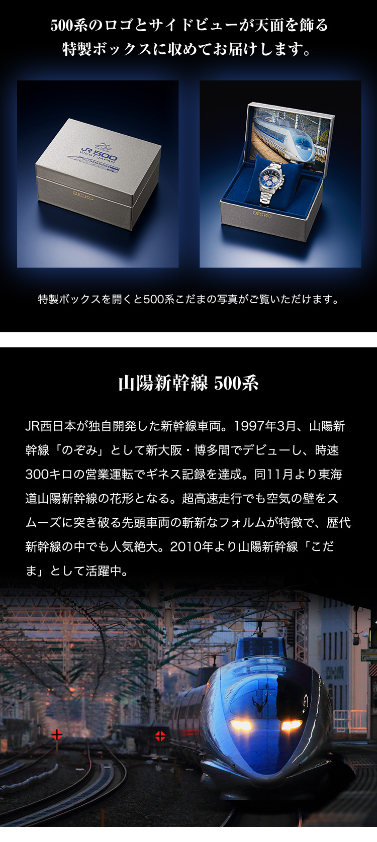 【山陽新幹線 500系】JR西日本が独自開発した新幹線車両。1997年3月、山陽新幹線「のぞみ」として新大阪・博多間でデビューし、時速300キロの営業運転でギネス記録を達成。同11月より東海道山陽新幹線の花形となる。超高速走行でも空気の壁をスムーズに突き破る先頭車両の斬新なフォルムが特徴で、歴代新幹線の中でも人気絶大。2010年より山陽新幹線「こだま」として活躍中。