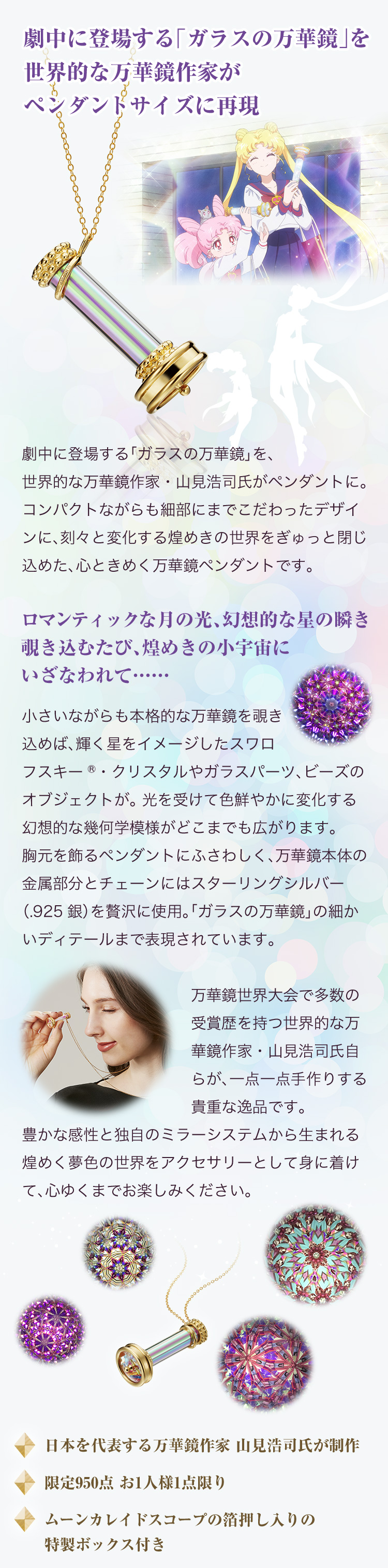 劇中に登場する「ガラスの万華鏡」を世界的な万華鏡作家がペンダントサイズに再現。劇中に登場する「ガラスの万華鏡」を、世界的な万華鏡作家・山見浩司氏がペンダントに。コンパクトながらも細部にまでこだわったデザインに、刻々と変化する煌めきの世界をぎゅっと閉じ込めた、心ときめく万華鏡ペンダントです。