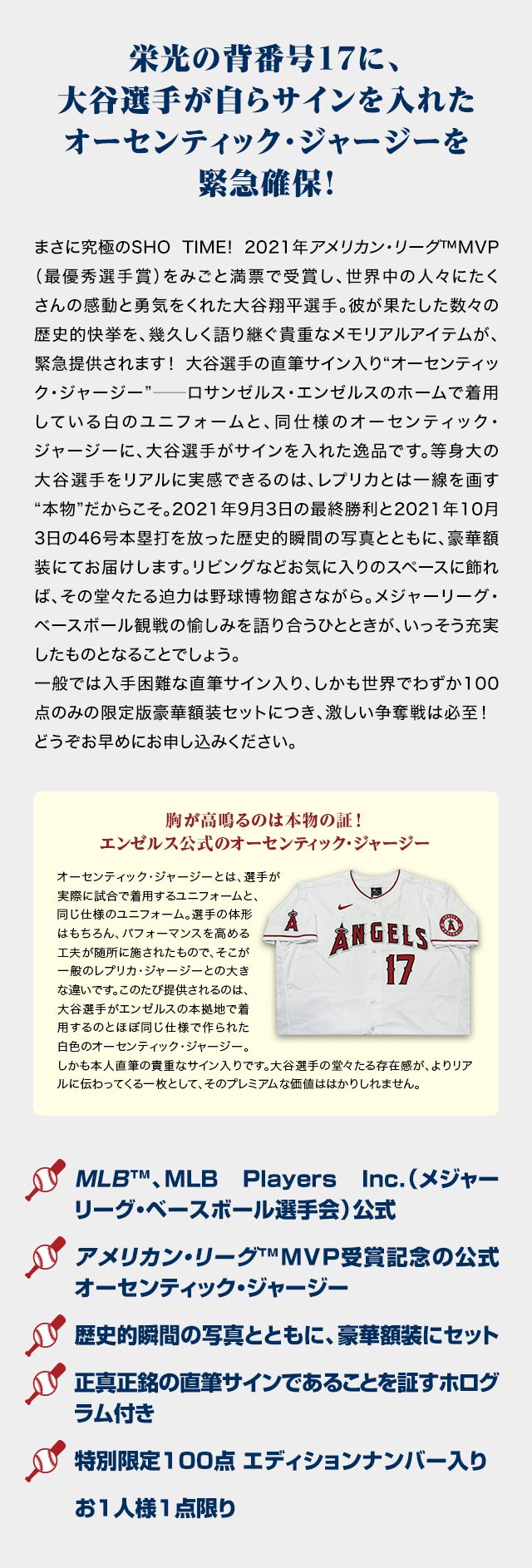 栄光の背番号17に、大谷選手が自らサインを入れたオーセンティック・ジャージーを緊急確保！／まさに究極のSHO TIME! 2021年アメリカン・リーグ™MVP（最優秀選手賞）をみごと満票で受賞し、世界中の人々にたくさんの感動と勇気をくれた大谷翔平選手。彼が果たした数々の歴史的快挙を、幾久しく語り継ぐ貴重なメモリアルアイテムが、緊急提供されます！大谷選手の直筆サイン入り“オーセンティック・ジャージー”──ロサンゼルス・エンゼルスのホームで着用している白のユニフォームと、同仕様のオーセンティック・ジャージーに、大谷選手がサインを入れた逸品です。等身大の大谷選手をリアルに実感できるのは、レプリカとは一線を画す“本物”だからこそ。2021年9月3日の最終勝利と2021年10月3日の46号本塁打を放った歴史的瞬間の写真とともに、豪華額装にてお届けします。リビングなどお気に入りのスペースに飾れば、その堂々たる迫力は野球博物館さながら。メジャーリーグ・ベースボール観戦の愉しみを語り合うひとときが、いっそう充実したものとなることでしょう。一般では入手困難な直筆サイン入り、しかも世界でわずか100点のみの限定版豪華額装セットにつき、激しい争奪戦は必至！どうぞお早めにお申し込みください。／胸が高鳴るのは本物の証！エンゼルス公式のオーセンティック・ジャージー：オーセンティック・ジャージーとは、選手が実際に試合で着用するユニフォームと、同じ仕様のユニフォーム。選手の体形はもちろん、パフォーマンスを高める工夫が随所に施されたもので、そこが一般のレプリカ・ジャージーとの大きな違いです。このたび提供されるのは、大谷選手がエンゼルスの本拠地で着用するのとほぼ同じ仕様で作られた白色のオーセンティック・ジャージー。しかも本人直筆の貴重なサイン入りです。大谷選手の堂々たる存在感が、よりリアルに伝わってくる一枚として、そのプレミアムな価値ははかりしれません。／MLB™、MLB Players Inc.（メジャーリーグ・ベースボール選手会）公式、アメリカン・リーグ™MVP受賞記念の公式オーセンティック・ジャージー、歴史的瞬間の写真とともに、豪華額装にセット、正真正銘の直筆サインであることを証すホログラム付き、特別限定100点 エディションナンバー入り、お1人様1点限り