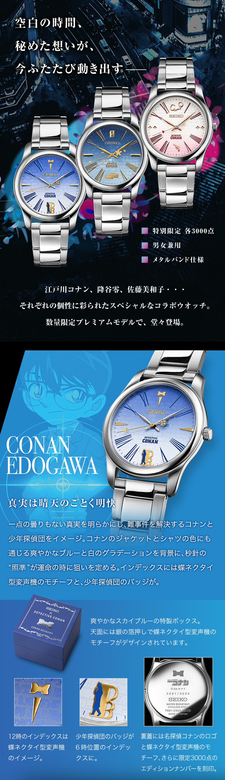 空白の時間、秘めた想いが、今ふたたび動き出す。江戸川コナン、降谷零、佐藤美和子・・・それぞれの個性に彩られたスペシャルなコラボウオッチ。数量限定プレミアムモデルで、堂々登場。CONAN EDOGAWA：真実は晴天のごとく明快