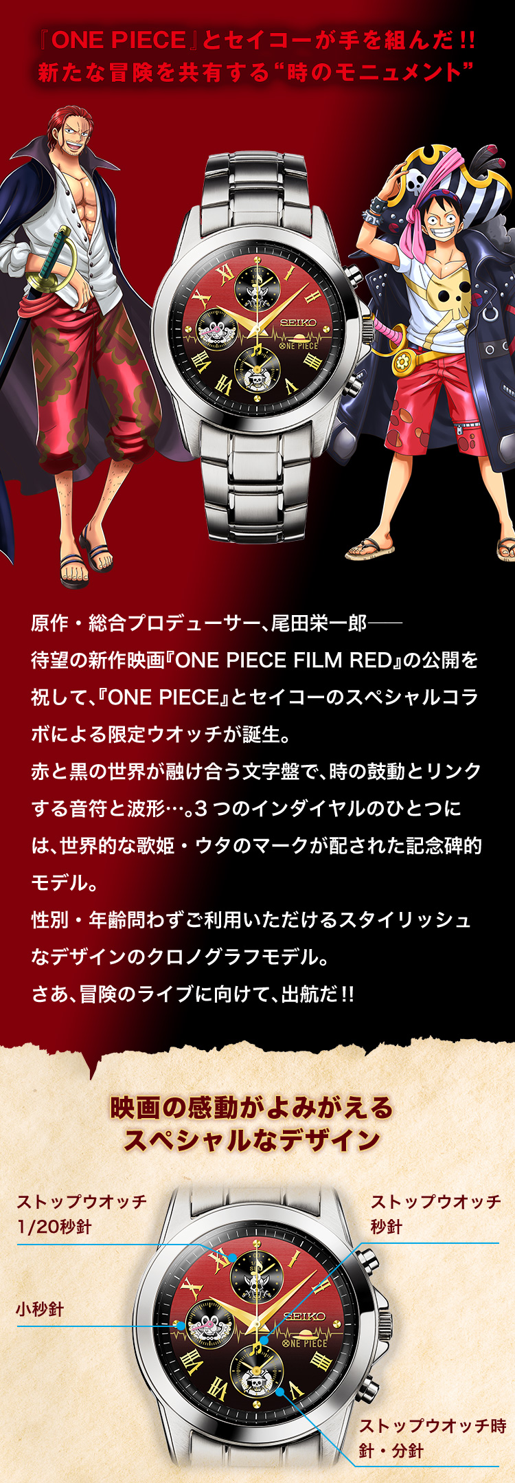 『ONE PIECE』とセイコーが手を組んだ!!新たな冒険を共有する“時のモニュメント”原作・総合プロデューサー、尾田栄一郎――待望の新作映画『ONE PIECE FILM RED』の公開を祝して、『ONE PIECE』とセイコーのスペシャルコラボによる限定ウオッチが誕生。赤と黒の世界が融け合う文字盤で、時の鼓動とリンクする音符と波形…。3つのインダイヤルのひとつには、世界的な歌姫・ウタのマークが配された記念碑的モデル。性別・年齢問わずご利用いただけるスタイリッシュなデザインのクロノグラフモデル。さあ、冒険のライブに向けて、出航だ‼