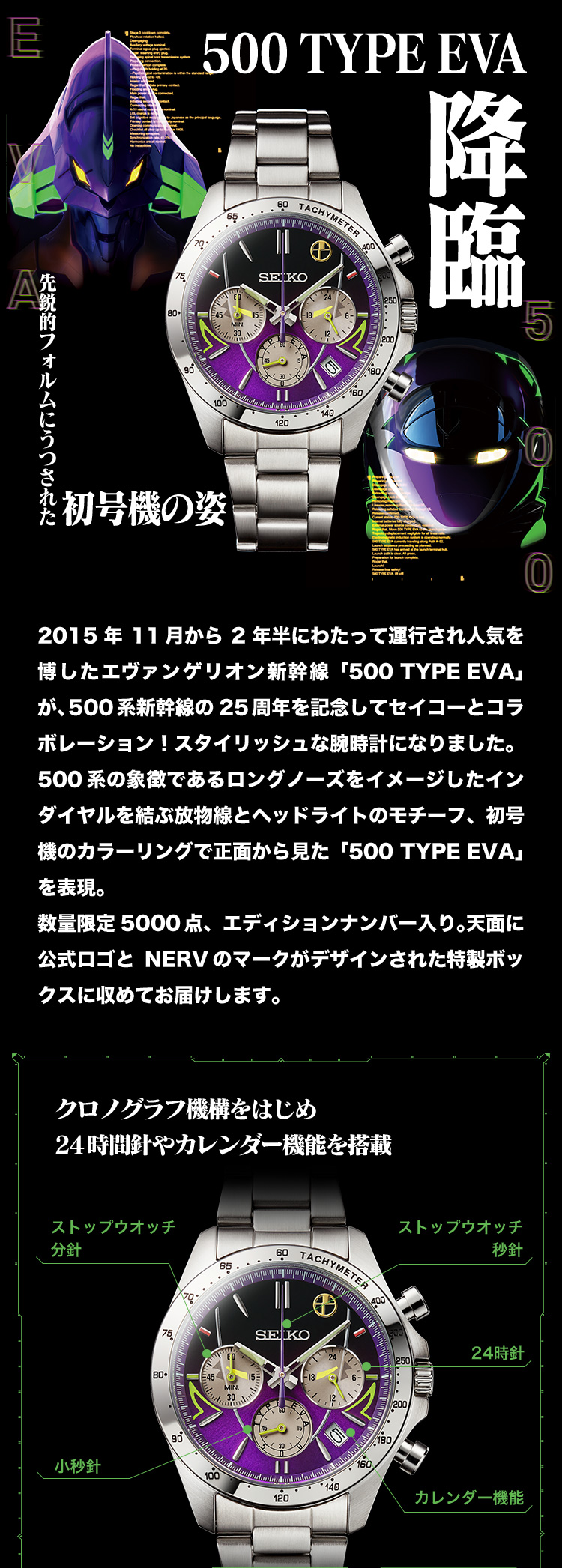 2015年11月から2年半にわたって運行され人気を博したエヴァンゲリオン新幹線「500 TYPE EVA」が、500系新幹線の25周年を記念してセイコーとコラボレーション！スタイリッシュな腕時計になりました。500系の象徴であるロングノーズをイメージしたインダイヤルを結ぶ放物線とヘッドライトのモチーフ、初号機のカラーリングで正面から見た「500 TYPE EVA」を表現。数量限定5000点、エディションナンバー入り。天面に公式ロゴとNERVのマークがデザインされた特製ボックスに収めてお届けします。