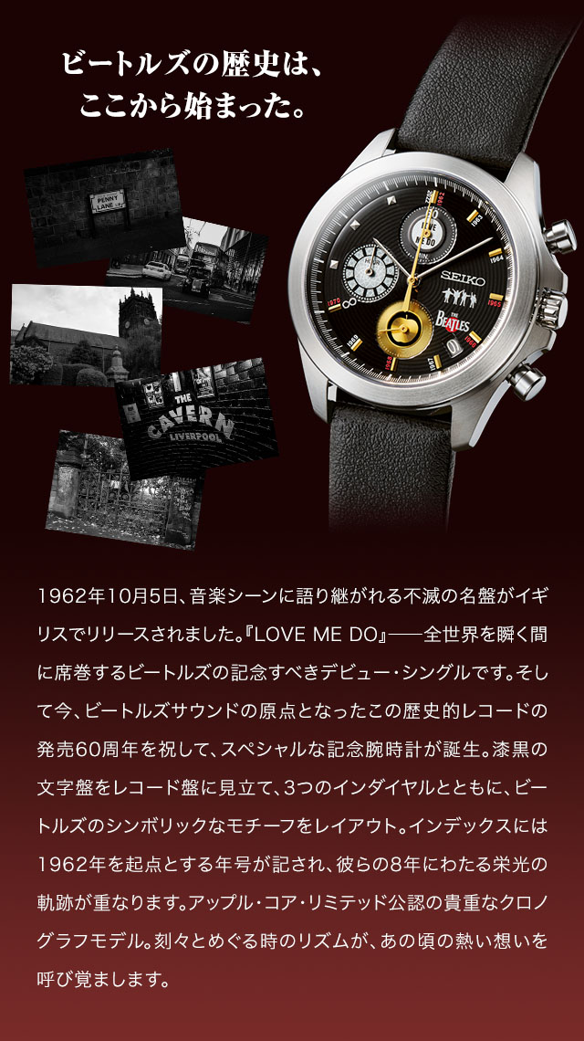 ビートルズの歴史は、ここから始まった。／1962年10月5日、音楽シーンに語り継がれる不滅の名盤がイギリスでリリースされました。『LOVE ME DO』――全世界を瞬く間に席巻するビートルズの記念すべきデビュー・シングルです。そして今、ビートルズサウンドの原点となったこの歴史的レコードの発売60周年を祝して、スペシャルな記念腕時計が誕生。漆黒の文字盤をレコード盤に見立て、3つのインダイヤルとともに、ビートルズのシンボリックなモチーフをレイアウト。インデックスには1962年を起点とする年号が記され、彼らの8年にわたる栄光の軌跡が重なります。アップル・コア・リミテッド公認の貴重なクロノグラフモデル。刻々とめぐる時のリズムが、あの頃の熱い想いを呼び覚まします。