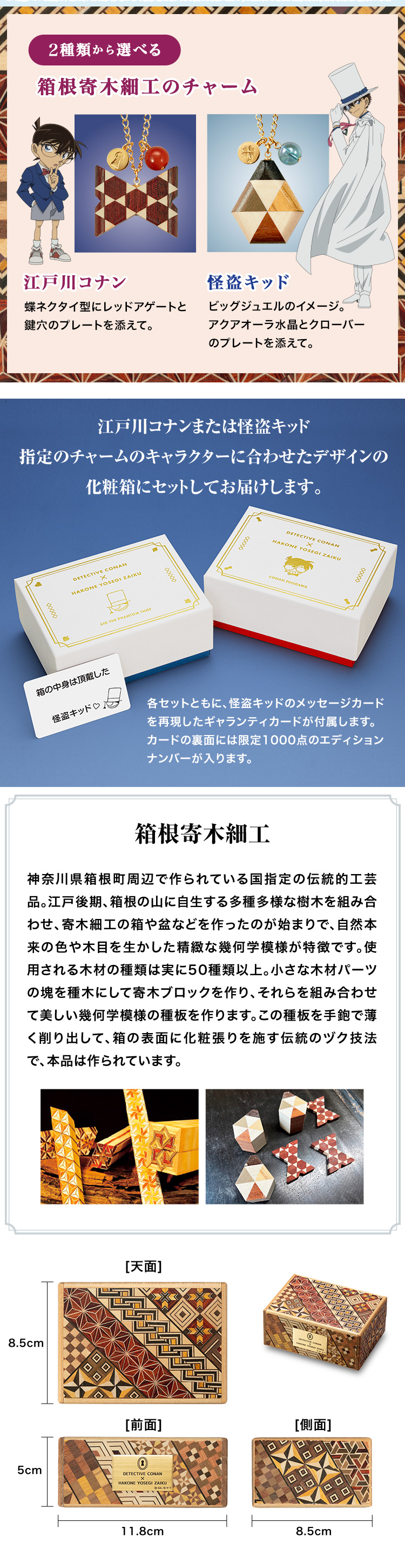 江戸川コナンまたは怪盗キッド、指定のチャームのキャラクターに合わせたデザインの化粧箱にセットしてお届けします。各セットともに、怪盗キッドのメッセージカードを再現したギャランティカードが付属します。カードの裏面には限定1000点のエディションナンバーが入ります。