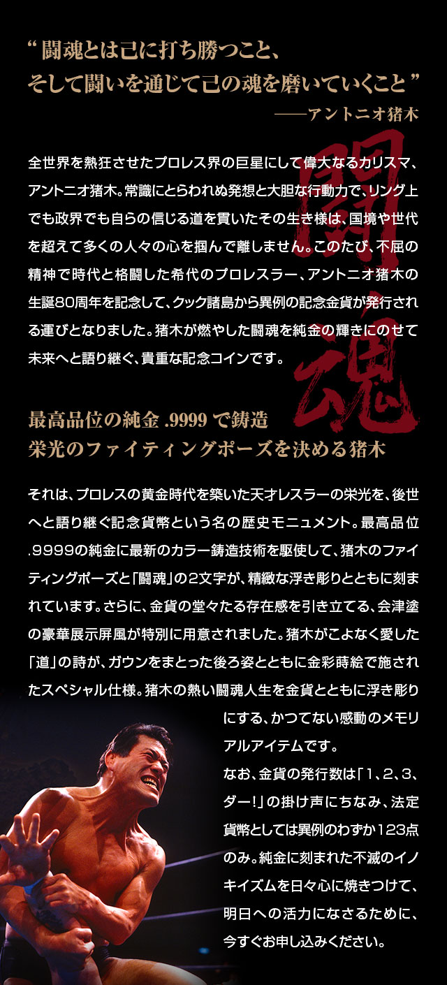 「闘魂とは己に打ち勝つこと、そして闘いを通じて己の魂を磨いていくこと」──アントニオ猪木／全世界を熱狂させたプロレス界の巨星にして偉大なるカリスマ、アントニオ猪木。常識にとらわれぬ発想と大胆な行動力で、リング上でも政界でも自らの信じる道を貫いたその生き様は、国境や世代を超えて多くの人々の心を掴んで離しません。このたび、不屈の精神で時代と格闘した希代のプロレスラー、アントニオ猪木の生誕80周年を記念して、英連邦クック諸島から異例の記念金貨が発行される運びとなりました。猪木が燃やした闘魂を純金の輝きにのせて未来へと語り継ぐ、貴重な記念コインです。／最高品位の純金.9999で鋳造。栄光のファイティングポーズを決める猪木／それは、プロレスの黄金時代を築いた天才レスラーの栄光を、後世へと語り継ぐ記念貨幣という名の歴史モニュメント。最高品位.9999の純金に最新のカラー鋳造技術を駆使して、猪木のファイティングポーズと「闘魂」の2文字が、精緻な浮き彫りとともに刻まれています。さらに、金貨の堂々たる存在感を引き立てる、会津塗の豪華展示屏風が特別に用意されました。猪木がこよなく愛した「道」の詩が、ガウンをまとった後ろ姿とともに金彩蒔絵で施されたスペシャル仕様。猪木の熱い闘魂人生を金貨とともに浮き彫りにする、かつてない感動のメモリアルアイテムです。なお、金貨の発行数は「1、2、3、ダー！」の掛け声にちなみ、法定貨幣としては異例のわずか123点のみ。純金に刻まれた不滅のイノキイズムを日々心に焼きつけて、明日への活力になさるために、今すぐお申し込みください。