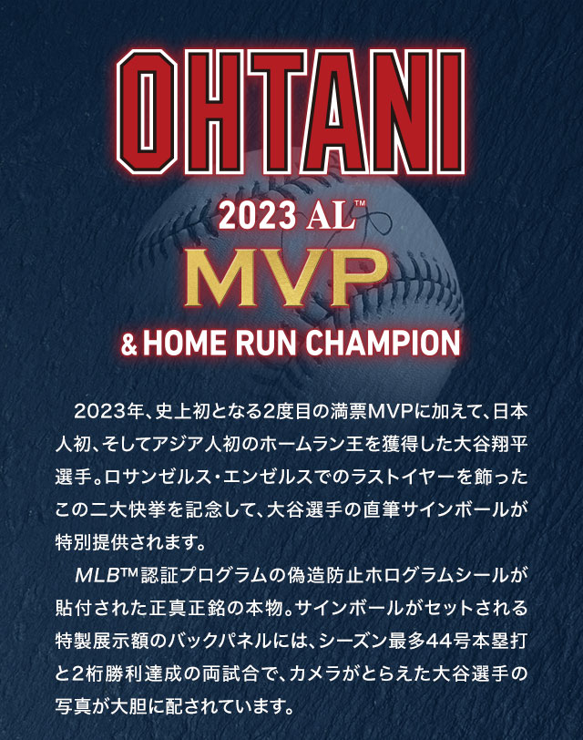 2023年、史上初となる2度目の満票MVPに加えて、日本人初、そしてアジア人初のホームラン王を獲得した大谷翔平選手。ロサンゼルス・エンゼルスでのラストイヤーを飾ったこの二大快挙を記念して、大谷選手の直筆サインボールが特別提供されます。MLB™認証プログラムの偽造防止ホログラムシールが貼付された正真正銘の本物。サインボールがセットされる特製展示額のバックパネルには、シーズン最多44号本塁打と2桁勝利達成の両試合で、カメラがとらえた大谷選手の写真が大胆に配されています。