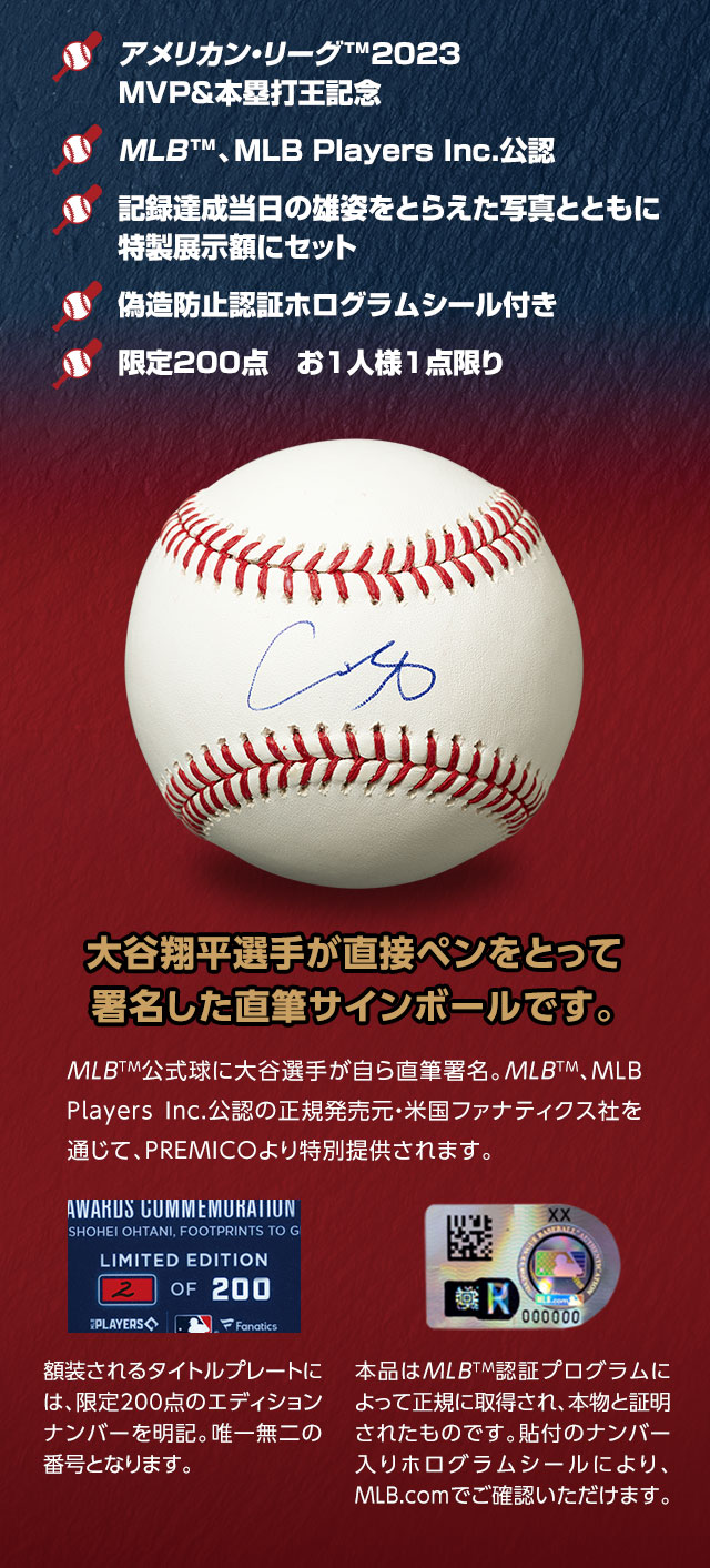 ■アメリカン・リーグ™2023MVP＆本塁打王記念。■MLB™、MLB Players Inc.公認。■記録達成当日の雄姿をとらえた写真とともに特製展示額にセット。■偽造防止認証ホログラムシール付き。■限定200点　お1人様1点限り。／大谷翔平選手が直接ペンをとって署名した直筆サインボールです。MLB™公式球に大谷選手が自ら直筆署名。MLB™、MLB Players Inc.公認の正規発売元・米国ファナティクス社を通じて、PREMICOより特別提供されます。額装されるタイトルプレートには、限定200点のエディションナンバーを明記。唯一無二の番号となります。本品はMLB™認証プログラムによって正規に取得され、本物と証明されたものです。貼付のナンバー入りホログラムシールにより、MLB.comでご確認いただけます。