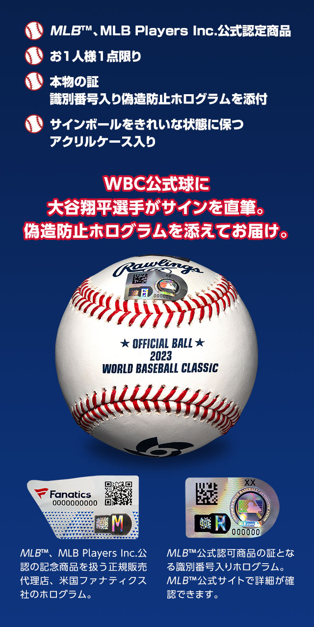 ■MLB™、MLB Players Inc.公式認定商品。■お1人様1点限り。■本物の証　識別番号入り偽造防止ホログラムを添付。■サインボールをきれいな状態に保つアクリルケース入り／WBC公式球に大谷翔平選手がサインを直筆。偽造防止ホログラムを添えてお届け。／MLB™、MLB Players Inc.公認の記念商品を扱う正規販売代理店、米国ファナティクス社のホログラム。／MLB™公式認可商品の証となる識別番号入りホログラムはMLB™公式サイトで詳細を確認できます。