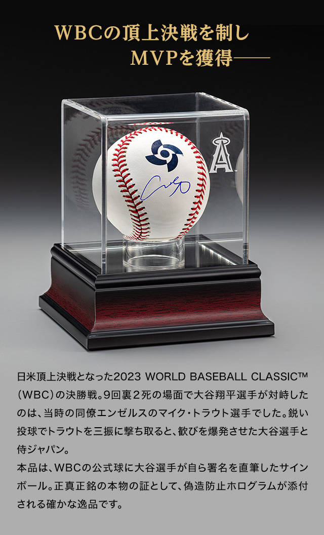 ＷＢＣの頂上決戦を制しMVPを獲得─。日米頂上決戦となった2023 WORLD BASEBALL CLASSIC™（WBC）の決勝戦。9回裏２死の場面で大谷翔平選手が対峙したのは、当時の同僚エンゼルスのマイク・トラウト選手でした。鋭い投球でトラウトを三振に撃ち取ると、歓びを爆発させた大谷選手と侍ジャパン。本品は、WBCの公式球に大谷選手が自ら署名を直筆したサインボール。正真正銘の本物の証として、偽造防止ホログラムが添付される確かな逸品です。