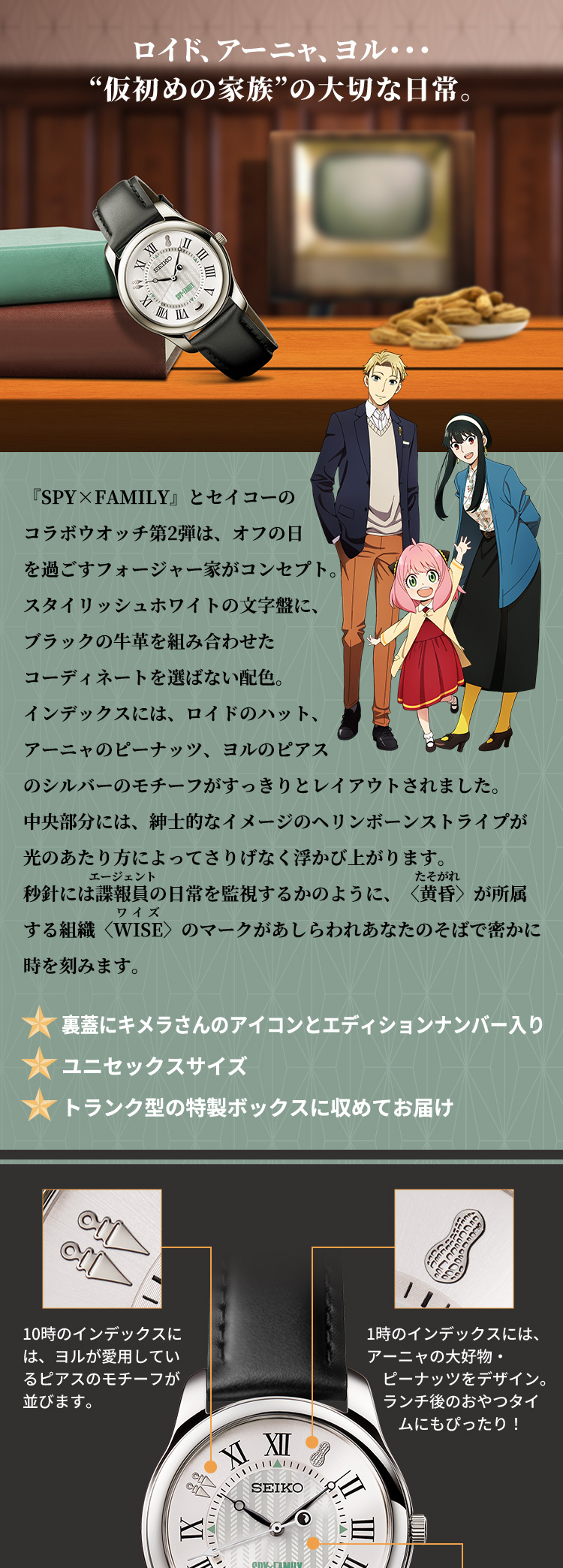 ロイド、アーニャ、ヨル・・・“仮初めの家族”の大切な日常。『SPY×FAMILY』とセイコーのコラボウオッチ第2弾は、オフの日を過ごすフォージャー家がコンセプト。スタイリッシュホワイトの文字盤に、ブラックの牛革を組み合わせたコーディネートを選ばない配色。インデックスには、ロイドのハット、アーニャのピーナッツ、ヨルのピアスのシルバーのモチーフがすっきりとレイアウトされました。中央部分には、紳士的なイメージのヘリンボーンストライプが 光のあたり方によってさりげなく浮かび上がります。秒針には諜報員の日常を監視するかのように、〈黄昏〉が所属する組織〈WISE〉のマークがあしらわれあなたのそばで密かに時を刻みます。