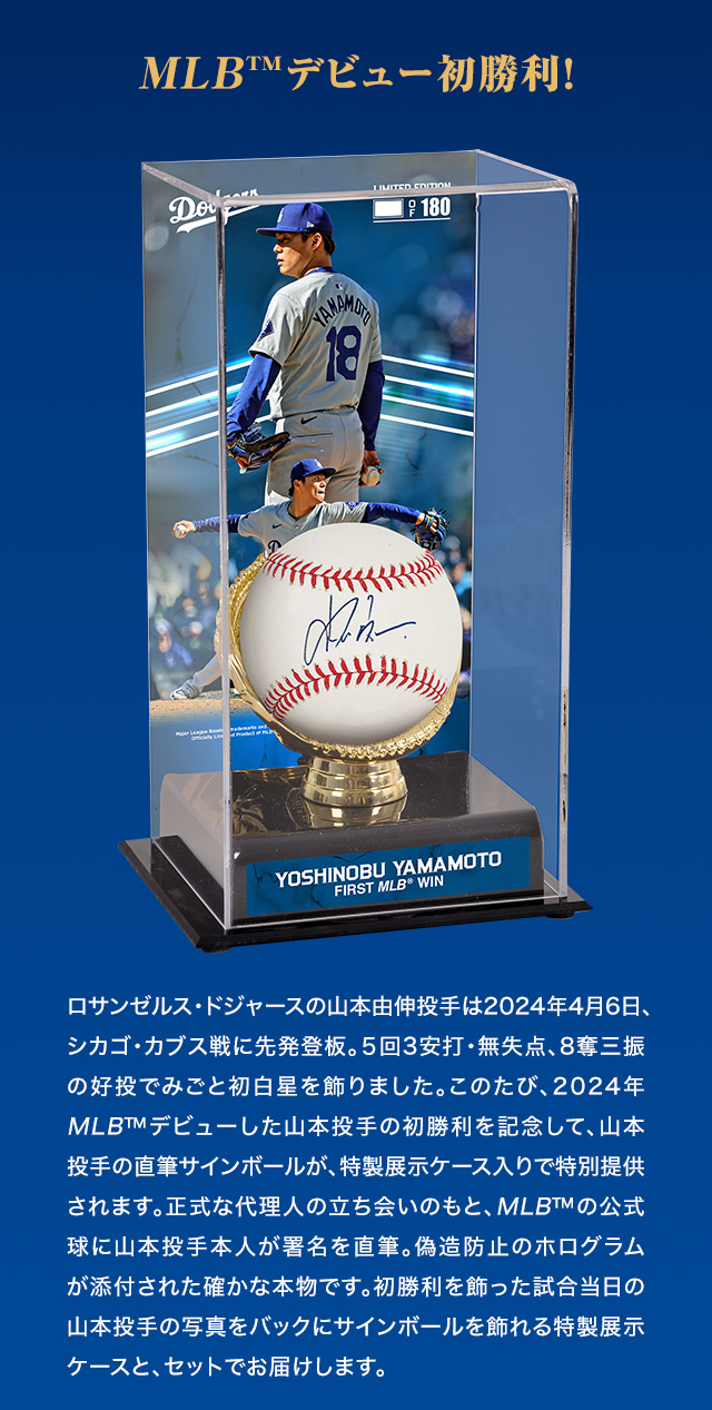 MLB™デビュー初勝利！ロサンゼルス・ドジャースの山本由伸投手は2024年4月6日、シカゴ・カブス戦に先発登板。５回3安打・無失点、8奪三振の好投でみごと初白星を飾りました。このたび、2024年MLB™デビューした山本投手の初勝利を記念して、山本投手の直筆サインボールが、特製展示ケース入りで特別提供されます。正式な代理人の立ち会いのもと、MLB™の公式球に山本投手本人が署名を直筆。偽造防止のホログラムが添付された確かな本物です。初勝利を飾った試合当日の山本投手の写真をバックにサインボールを飾れる特製展示ケースと、セットでお届けします。
