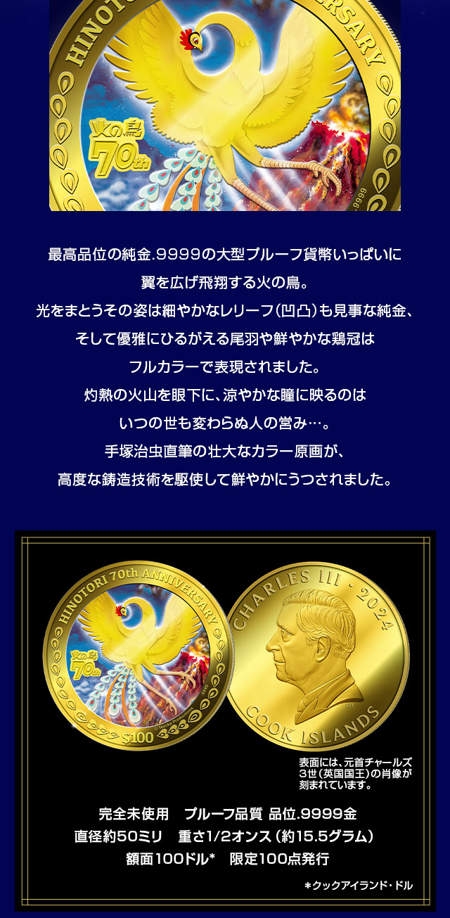 最高品位の純金.9999の大型プルーフ貨幣いっぱいに翼を広げ飛翔する火の鳥。光をまとうその姿は細やかなレリーフ（凹凸）も見事な純金、そして優雅にひるがえる尾羽や鮮やかな鶏冠はフルカラーで表現されました。灼熱の火山を眼下に、涼やかな瞳に映るのはいつの世も変わらぬ人の営み…。手冢治虫直筆の壮大なカラー原画が、高度な鋳造技術を駆使して鮮やかにうつされました。／完全未使用　プルーフ品質、品位.9999金、直径約50ミリ　重さ1/2オンス（約15.5グラム）、額面100ドル*　限定100点発行