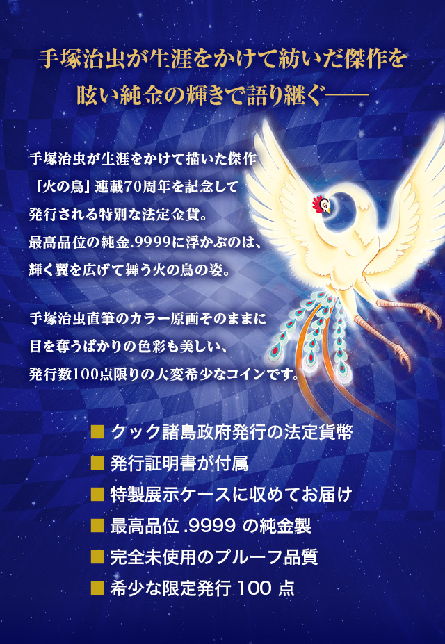 手塚治虫が生涯をかけて紡いだ傑作を眩い純金の輝きで語り継ぐ─／手塚治虫が生涯をかけて描いた傑作『火の鳥』連載70周年を記念して発行される特別な法定金貨。最高品位の純金.9999に浮かぶのは、輝く翼を広げて舞う火の鳥の姿。手塚治虫直筆のカラー原画そのままに目を奪うばかりの色彩も美しい、発行数100点限りの大変希少なコインです。／■クック諸島政府発行の法定貨幣、■発行証明書が付属、■特製展示ケースに収めてお届け、■最高品位.9999 の純金製、■完全未使用のプルーフ品質、■希少な限定発行100点