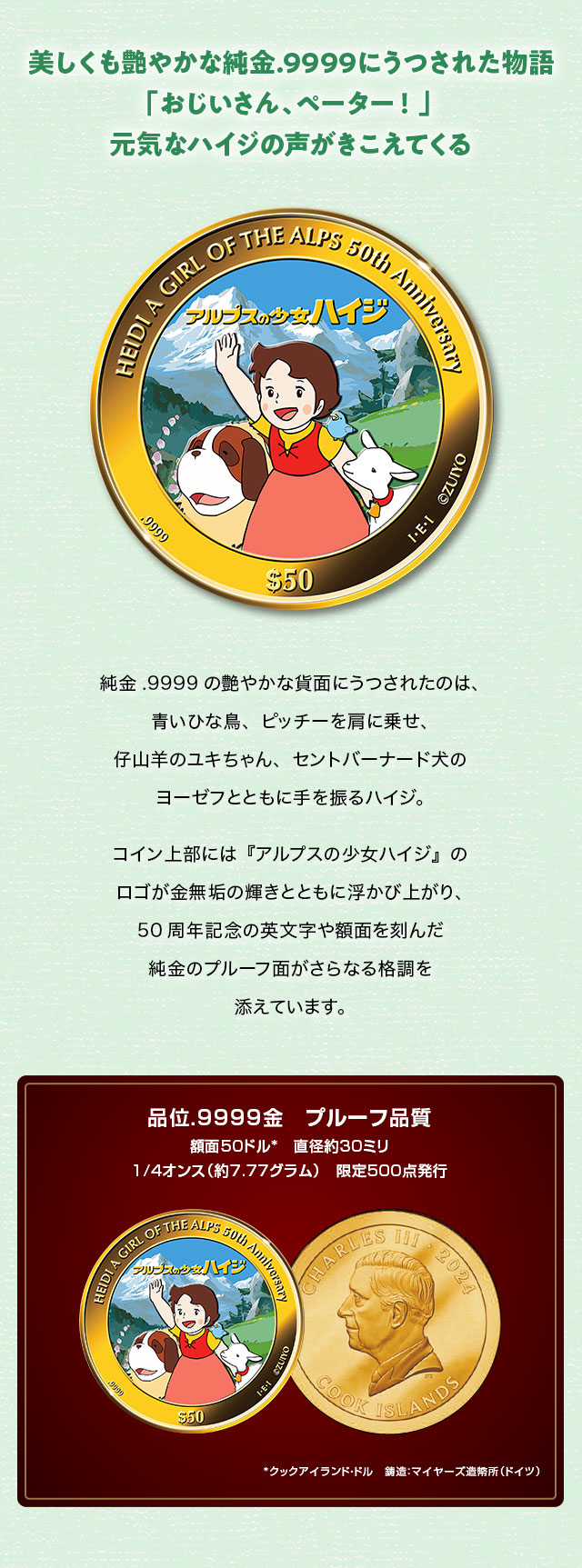 美しくも艶やかな純金.9999にうつされた物語。「おじいさん、ペーター！」 元気なハイジの声がきこえてくる…。純金.9999の艶やかな貨面にうつされたのは、青いひな鳥、ピッチーを肩に乗せ、仔山羊のユキちゃん、セントバーナード犬のヨーゼフとともに手を振るハイジ。コイン上部には『アルプスの少女ハイジ』のロゴが金無垢の輝きとともに浮かび上がり、50周年記念の英文字や額面を刻んだ純金のプルーフ面がさらなる格調を添えています。／品位.9999金　プルーフ品質、額面50クックアイランド・ドル、直径約30ミリ、1/4オンス（約7.77グラム）、限定500点発行