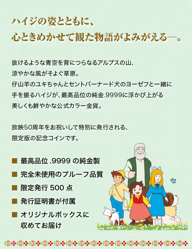 ハイジの姿とともに、心ときめかせて観た物語がよみがえる─。／抜けるような青空を背につらなるアルプスの山、涼やかな風がそよぐ草原。仔山羊のユキちゃんとセントバーナード犬のヨーゼフと一緒に手を振るハイジが、最高品位の純金.9999に浮かび上がる美しくも鮮やかな公式カラー金貨。放映50周年をお祝いして特別に発行される、限定版の記念コインです。／■ 最高品位.9999の純金製、■ 完全未使用のプルーフ品質、■ 限定発行500点
■ 発行証明書が付属、■ オリジナルボックスに収めてお届け