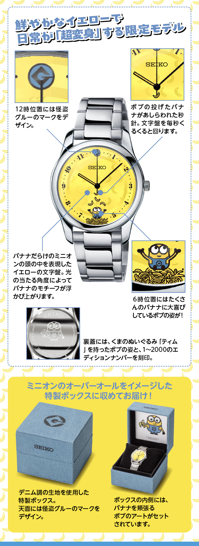 鮮やかなイエローで日常が「超変身」する限定モデル／12時位置には怪盗グルーのマークをデザイン。／ボブの投げたバナナがあしらわれた秒針。文字盤を毎秒くるくると回ります。／バナナだらけのミニオンの頭の中を表現したイエローの文字盤。光の当たる角度によってバナナのモチーフが浮かび上がります。／6時位置にはたくさんのバナナに大喜びしているボブの姿が！／裏蓋には、くまのぬいぐるみ「ティム」を持ったボブの姿と、1～2000のエディションナンバーを刻印。／ニオンのオーバーオールをイメージした特製ボックスに収めてお届け！ デニム調の生地を使用した特製ボックス。天面には怪盗グルーのマークをデザイン。ボックスの内側には、バナナを頬張るボブのアートがセットされています。