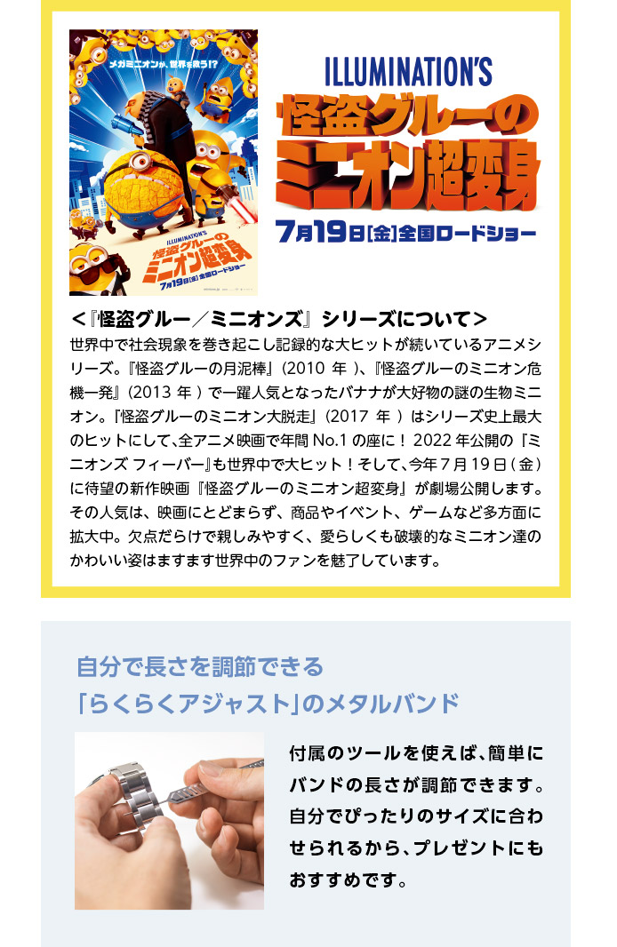 映画『怪盗グルーのミニオン超変身』7月19日（金）全国ロードショー／＜『怪盗グルー／ミニオンズ』シリーズについて＞世界中で社会現象を巻き起こし記録的な大ヒットが続いているアニメシリーズ。『怪盗グルーの月泥棒』（2010年）、『怪盗グルーのミニオン危機一発』（2013年）で一躍人気となったバナナが大好物の謎の生物ミニオン。『怪盗グルーのミニオン大脱走』（2017年）はシリーズ史上最大のヒットにして、全アニメ映画で年間No.1の座に！2022年公開の『ミニオンズ フィーバー』も世界中で大ヒット！そして、今年7月19日(金)に待望の新作映画『怪盗グルーのミニオン超変身』が劇場公開します。その人気は、映画にとどまらず、商品やイベント、ゲームなど多方面に拡大中。欠点だらけで親しみやすく、愛らしくも破壊的なミニオン達のかわいい姿はますます世界中のファンを魅了しています。／自分で長さを調節できる「らくらくアジャスト」のメタルバンド：付属のツールを使えば、簡単にバンドの長さが調節できます。自分でぴったりのサイズに合わせられるから、プレゼントにもおすすめです。