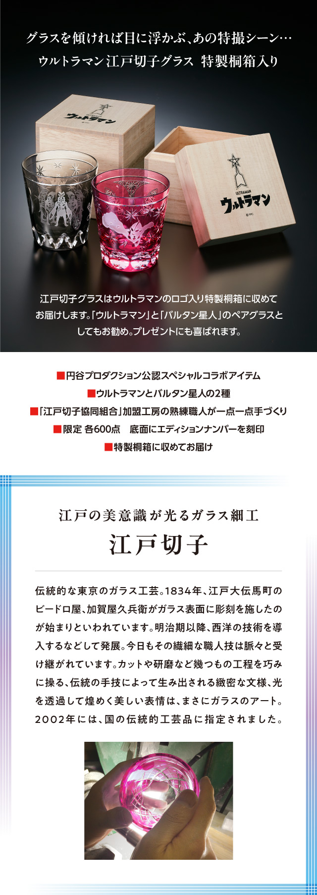 グラスを傾ければ目に浮かぶ、あの特撮シーン…ウルトラマン江戸切子グラス特製桐箱入り。／江戸切子グラスはウルトラマンのロゴ入り特製桐箱に収めてお届けします。「ウルトラマン」と「バルタン星人」のペアグラスとしてもお勧め。プレゼントにも喜ばれます。／■円谷プロダクション公認スペシャルコラボアイテム、■ウルトラマンとバルタン星人の2種、■「江戸切子協同組合」加盟工房の熟練職人が一点一点手づくり、■限定 各600点　底面にエディションナンバーを刻印、■特製桐箱に収めてお届け／江戸の美意識が光るガラス細工、江戸切子：伝統的な東京のガラス工芸。1834年、江戸大伝馬町のビードロ屋、加賀屋久兵衛がガラス表面に彫刻を施したのが始まりといわれています。明治期以降、西洋の技術を導入するなどして発展。今日もその繊細な職人技は脈々と受け継がれています。カットや研磨など幾つもの工程を巧みに操る、伝統の手技によって生み出される緻密な文様、光を透過して煌めく美しい表情は、まさにガラスのアート。2002年には、国の伝統的工芸品に指定されました。