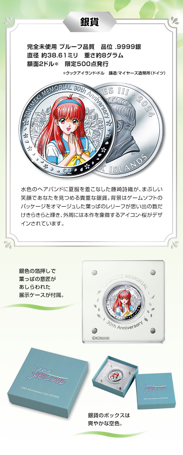 銀貨：完全未使用 プルーフ品質、品位 .9999銀、直径 約38.61ミリ、重さ約8グラム、額面2クックアイランド・ドル、限定500点発行、鋳造：マイヤーズ造幣所（ドイツ）／水色のカチューシャに夏服を着こなした藤崎詩織が、まぶしい笑顔であなたを見つめる貴重な銀貨。背景はゲームソフトのパッケージをオマージュした葉っぱのレリーフが思い出の数だけきらきらと輝き、外周には本作を象徴するアイコン・桜がデザインされています。銀色の箔押しで葉っぱの意匠があしらわれた展示ケースが付属。銀貨のボックスは爽やかな空色。