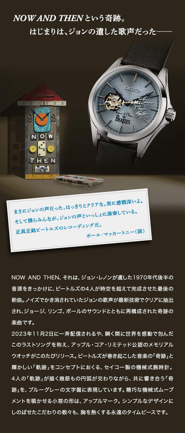 NOW AND THEN という奇跡。はじまりは、ジョンの遺した歌声だった──／ポール・マッカートニー談「まさにジョンの声だった、はっきりとクリアな。実に感慨深いよ。そして僕らみんなが、ジョンの声といっしょに演奏している。正真正銘ビートルズのレコーディングだ。」／NOW AND THEN、それは、ジョン・レノンが遺した1970年代後半の音源をきっかけに、ビートルズの4人が時空を超えて完成させた最後の新曲。ノイズでかき消されていたジョンの歌声が最新技術でクリアに抽出され、ジョージ、リンゴ、ポールのサウンドとともに再構成された奇跡の楽曲です。2023年11月2日に一斉配信されるや、瞬く間に世界を感動で包んだこのラストソングを称え、アップル・コア・リミテッド公認のメモリアルウオッチがこのたびリリース。ビートルズが巻き起こした音楽の「奇跡」と輝かしい「軌跡」をコンセプトにおくる、セイコー製の機械式腕時計。4人の「軌跡」が描く幾筋もの円弧が交わりながら、共に響き合う「奇跡」を、ブルーグレーの文字盤に表現しています。精巧な機械式ムーブメントを覗かせる小窓の形は、アップルマーク。シンプルなデザインにしのばせたこだわりの数々も、胸を熱くする永遠のタイムピースです。