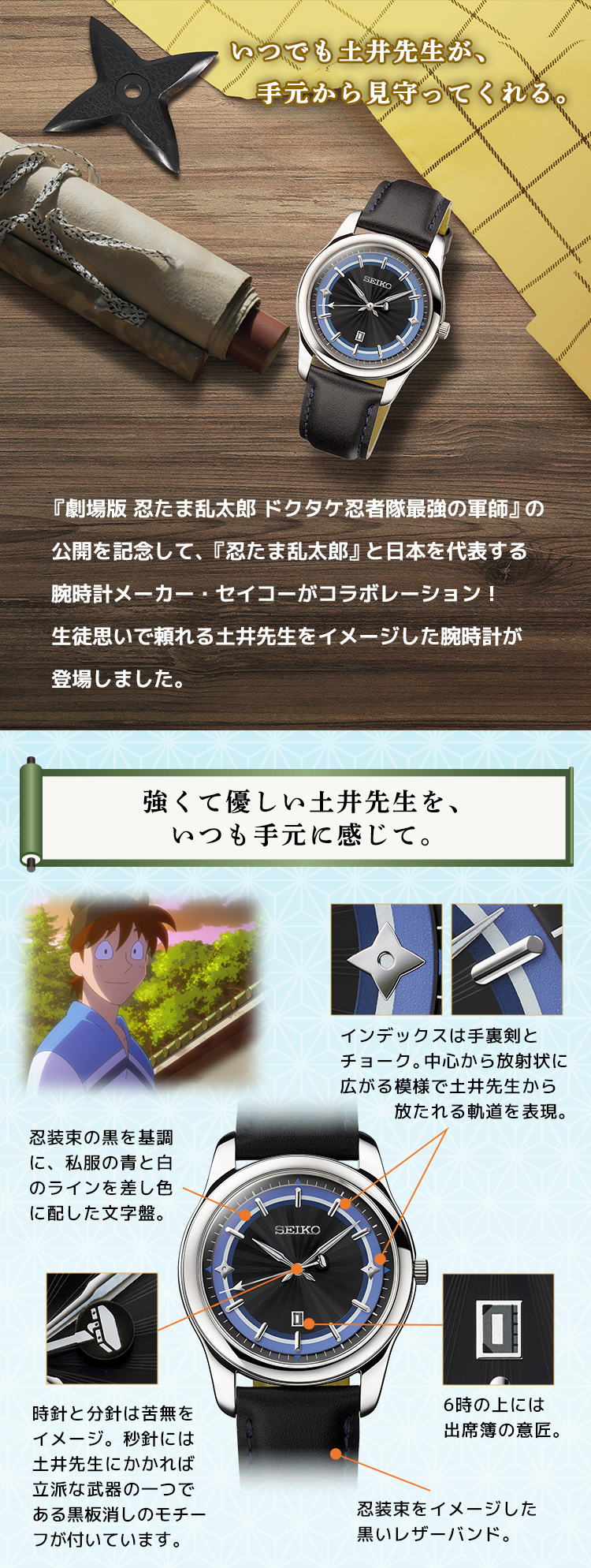 いつでも土井先生が、　手元から見守ってくれる。『劇場版 忍たま乱太郎 ドクタケ忍者隊最強の軍師』の 公開を記念して、『忍たま乱太郎』と日本を代表する 腕時計メーカー・セイコーがコラボレーション！ 生徒思いで頼れる土井先生をイメージした腕時計が 登場しました。