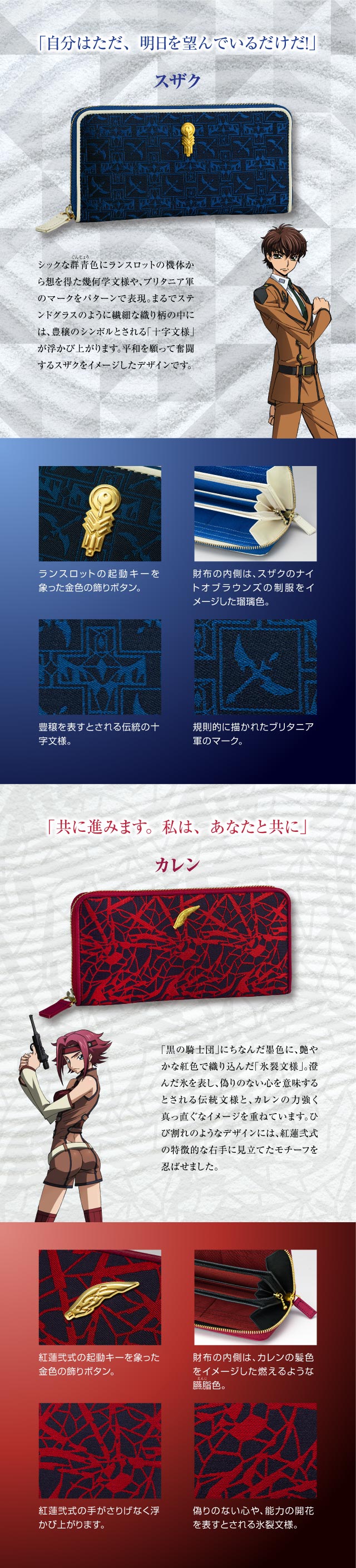 スザク「自分はただ、明日を望んでいるだけだ！」：シックな群青色にランスロットの機体から想を得た幾何学文様や、ブリタニア軍のマークをパターンで表現。まるでステンドグラスのように繊細な織り柄の中には、豊穣のシンボルとされる「十字文様」が浮かび上がります。平和を願って奮闘するスザクをイメージしたデザインです。／ランスロットの起動キーを象った金色の飾りボタン。財布の内側は、スザクのナイトオブラウンズの制服をイメージした瑠璃色。豊穣を表すとされる伝統の十字文様。規則的に描かれたブリタニア軍のマーク。／カレン「共に進みます。私は、あなたと共に」：「黒の騎士団」にちなんだ墨色に、艶やかな紅色で織り込んだ「氷裂文様」。澄んだ氷を表し、偽りのない心を意味するとされる伝統文様と、カレンの力強く真っ直ぐなイメージを重ねています。ひび割れのようなデザインには、紅蓮弐式の特徴的な右手に見立てたモチーフを忍ばせました。／紅蓮弐式の起動キーを象った金色の飾りボタン。財布の内側は、カレンの髪色をイメージした燃えるような臙脂色。紅蓮弐式の手がさりげなく浮かび上がります。偽りのない心や、能力の開花を表すとされる氷裂文様。