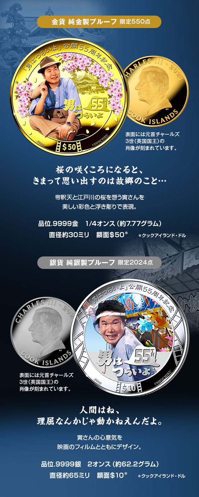 金貨 純金製プルーフ 限定550点／「桜の咲くころになると、きまって思い出すのは故郷のこと…」帝釈天と江戸川の桜を想う寅さんを、美しい彩色と浮き彫りで表現。／品位.9999金、1/4オンス（約7.77グラム）、直径約30ミリ、額面50クックアイランド・ドル。表面には元首チャールズ3世（英国国王）の肖像が刻まれています。／銀貨 純銀製プルーフ 限定2024点／「人間はね、理屈なんかじゃ動かねえんだよ。」寅さんの心意気を、映画のフィルムとともにデザイン。／品位.9999銀、2オンス（約62.2グラム）、直径約65ミリ、額面10クックアイランド・ドル。表面には元首チャールズ3世（英国国王）の肖像が刻まれています。