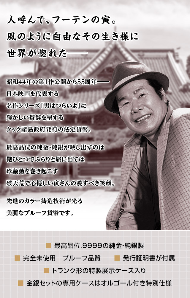 人呼んで、フーテンの寅。風のように自由なその生き様に世界が惚れた──／昭和44年の第1作公開から55周年──。日本映画を代表する名作シリーズ『男はつらいよ』に輝かしい賛辞を呈するクック諸島政府発行の法定貨幣。最高品位の純金・純銀が映し出すのは鞄ひとつでふらりと旅に出ては珍騒動を巻き起こす、破天荒で心優しい寅さんの愛すべき笑顔。先進のカラー鋳造技術が光る、美麗なプルーフ貨幣です。／■ 最高品位.9999の純金・純銀製。■ 完全未使用　プルーフ品質。■ 発行証明書が付属。■ トランク形の特製展示ケース入り。■ 金銀セットの専用ケースはオルゴール付き特別仕様