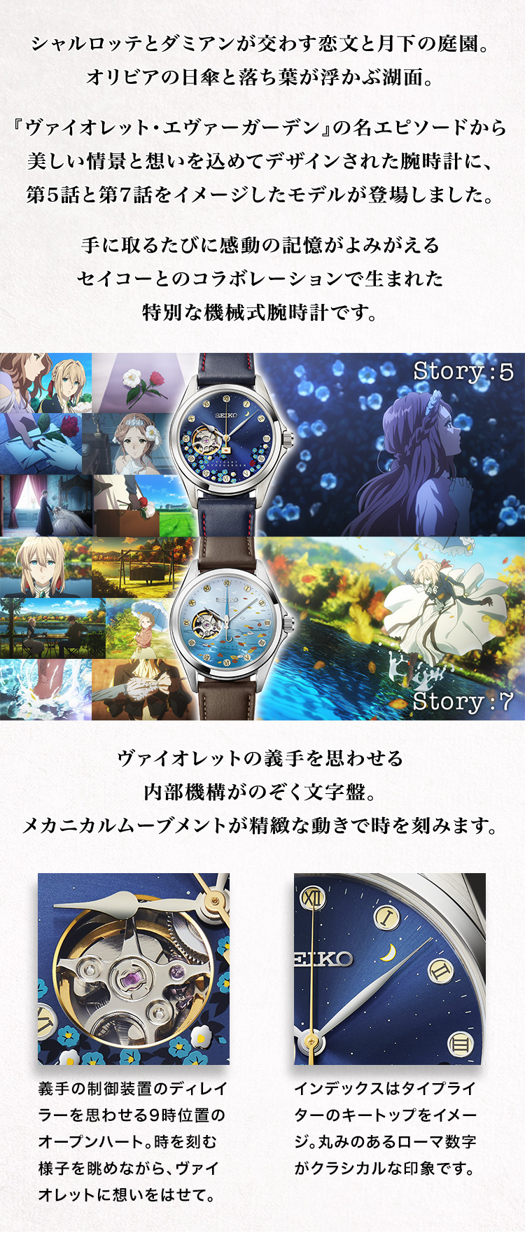 シャルロッテとダミアンが交わす恋文と月下の庭園。オリビアの日傘と落ち葉が浮かぶ湖面。『ヴァイオレット・エヴァーガーデン』の名エピソードから美しい情景と想いを込めてデザインされた腕時計に、第5話と第7話をイメージしたモデルが登場しました。手に取るたびに感動の記憶がよみがえるセイコーとのコラボレーションで生まれた特別な機械式腕時計です。
