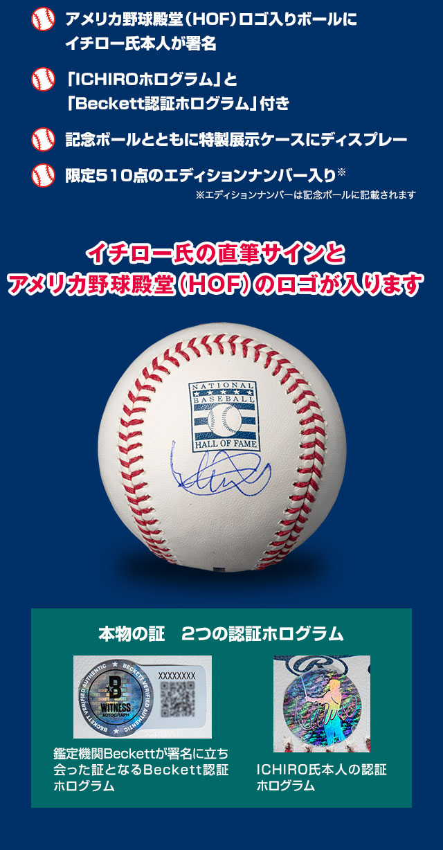 ■アメリカ野球殿堂（HOF）ロゴ入りボールにイチロー氏本人が署名。■「ICHIROホログラム」と「Beckett認証ホログラム」付き。■記念ボールとともに特製展示ケースにディスプレー。■限定510点のエディションナンバー入り（エディションナンバーは記念ボールに記載されます）／イチロー氏の直筆サインとアメリカ野球殿堂（HOF）のロゴが入ります／本物の証　2つの認証ホログラム：鑑定機関Beckettが署名に立ち会った証となるBeckett認証ホログラム、ICHIRO氏本人の認証ホログラム